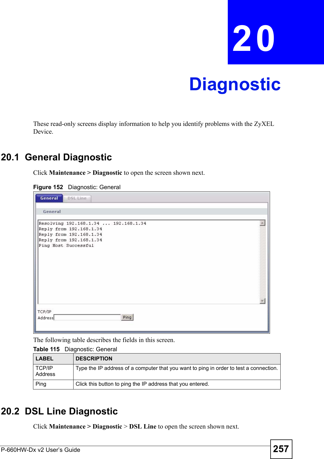 P-660HW-Dx v2 User’s Guide 257CHAPTER  20 DiagnosticThese read-only screens display information to help you identify problems with the ZyXEL Device.20.1  General Diagnostic     Click Maintenance &gt; Diagnostic to open the screen shown next. Figure 152   Diagnostic: GeneralThe following table describes the fields in this screen. 20.2  DSL Line Diagnostic   Click Maintenance &gt; Diagnostic &gt; DSL Line to open the screen shown next.Table 115   Diagnostic: GeneralLABEL DESCRIPTIONTCP/IP AddressType the IP address of a computer that you want to ping in order to test a connection.Ping Click this button to ping the IP address that you entered.