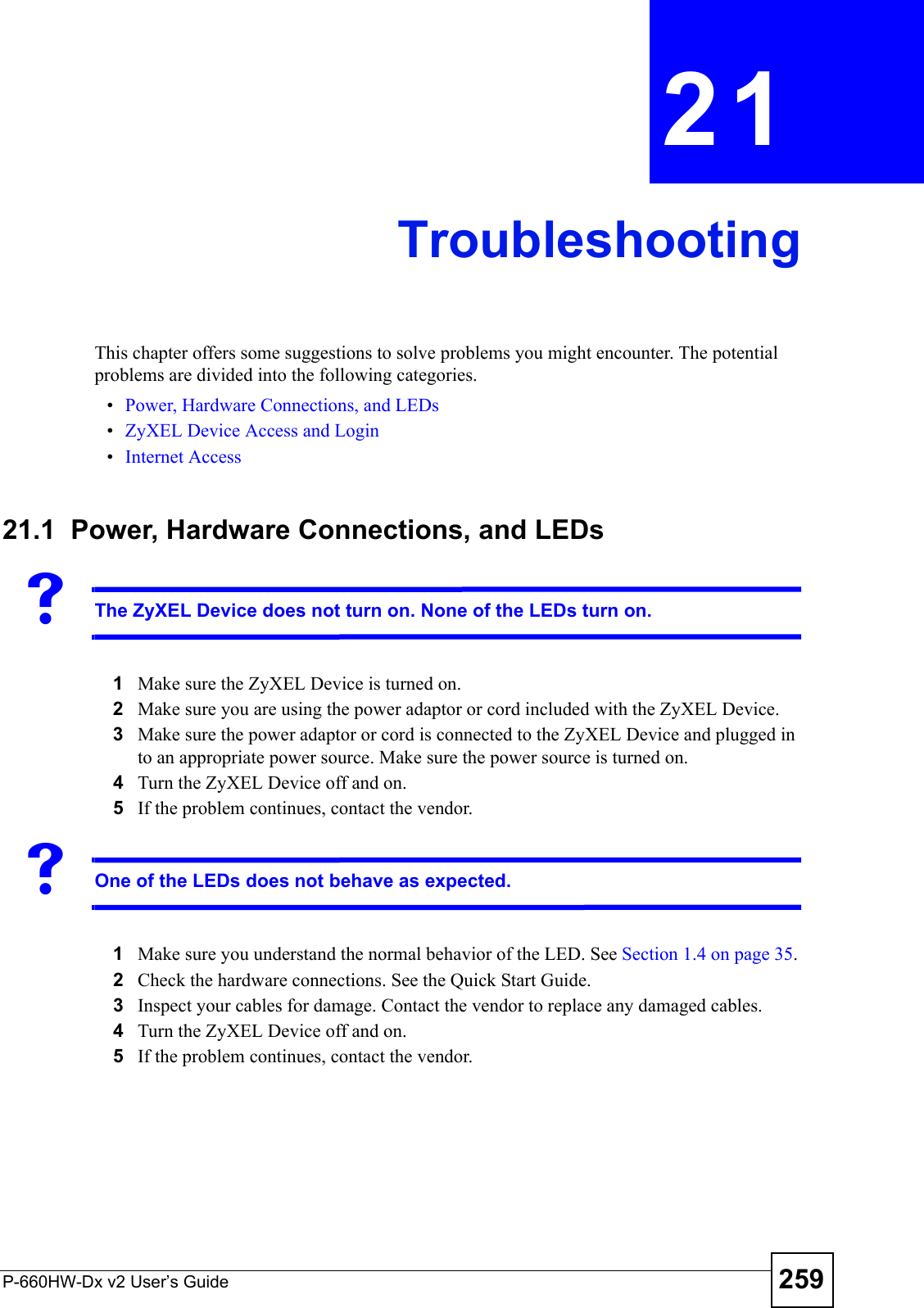 P-660HW-Dx v2 User’s Guide 259CHAPTER  21 TroubleshootingThis chapter offers some suggestions to solve problems you might encounter. The potential problems are divided into the following categories. •Power, Hardware Connections, and LEDs•ZyXEL Device Access and Login•Internet Access21.1  Power, Hardware Connections, and LEDsVThe ZyXEL Device does not turn on. None of the LEDs turn on.1Make sure the ZyXEL Device is turned on. 2Make sure you are using the power adaptor or cord included with the ZyXEL Device.3Make sure the power adaptor or cord is connected to the ZyXEL Device and plugged in to an appropriate power source. Make sure the power source is turned on.4Turn the ZyXEL Device off and on. 5If the problem continues, contact the vendor.VOne of the LEDs does not behave as expected.1Make sure you understand the normal behavior of the LED. See Section 1.4 on page 35.2Check the hardware connections. See the Quick Start Guide.3Inspect your cables for damage. Contact the vendor to replace any damaged cables.4Turn the ZyXEL Device off and on. 5If the problem continues, contact the vendor.