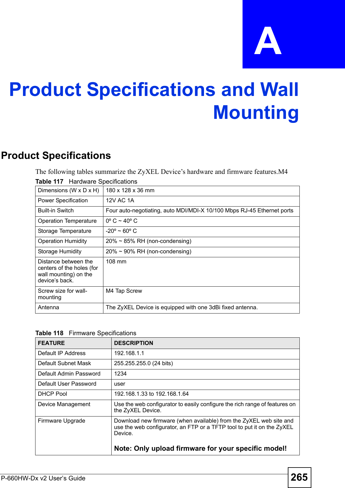 P-660HW-Dx v2 User’s Guide 265APPENDIX  A Product Specifications and WallMountingProduct SpecificationsThe following tables summarize the ZyXEL Device’s hardware and firmware features.M4 Table 117   Hardware SpecificationsDimensions (W x D x H)  180 x 128 x 36 mmPower Specification 12V AC 1ABuilt-in Switch Four auto-negotiating, auto MDI/MDI-X 10/100 Mbps RJ-45 Ethernet portsOperation Temperature 0º C ~ 40º CStorage Temperature -20º ~ 60º COperation Humidity 20% ~ 85% RH (non-condensing)Storage Humidity 20% ~ 90% RH (non-condensing)Distance between the centers of the holes (for wall mounting) on the device’s back.108 mmScrew size for wall-mountingM4 Tap ScrewAntenna The ZyXEL Device is equipped with one 3dBi fixed antenna.Table 118   Firmware Specifications FEATURE DESCRIPTIONDefault IP Address 192.168.1.1Default Subnet Mask 255.255.255.0 (24 bits)Default Admin Password 1234Default User Password userDHCP Pool 192.168.1.33 to 192.168.1.64 Device Management Use the web configurator to easily configure the rich range of features on the ZyXEL Device.Firmware Upgrade Download new firmware (when available) from the ZyXEL web site and use the web configurator, an FTP or a TFTP tool to put it on the ZyXEL Device.Note: Only upload firmware for your specific model!