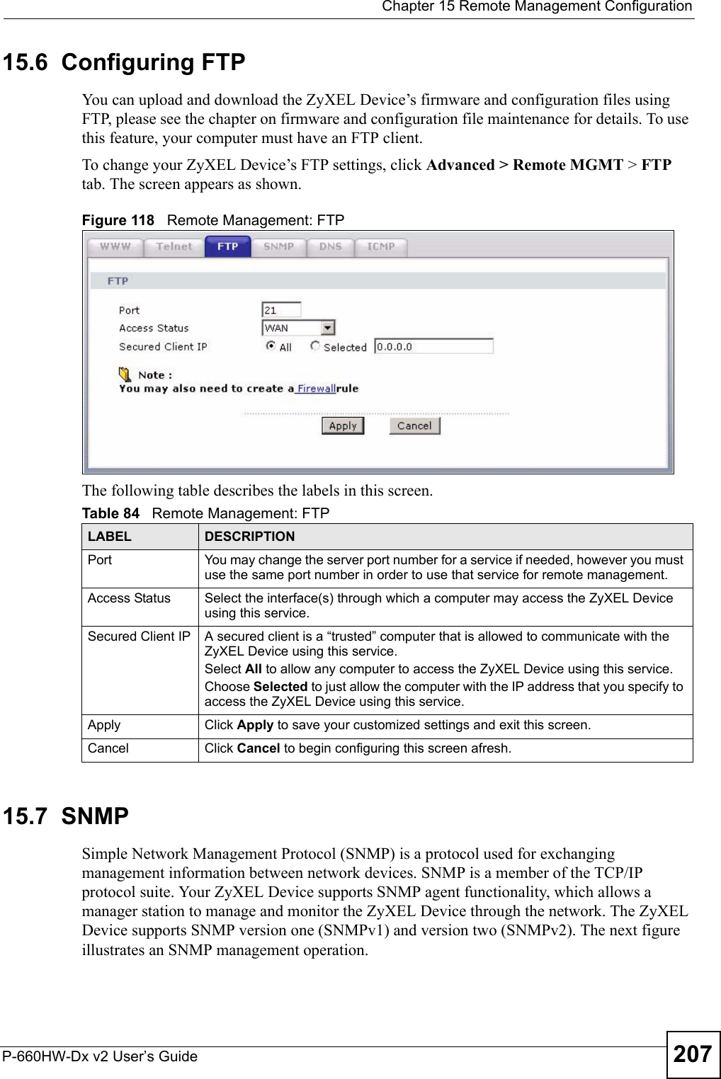 Chapter 15 Remote Management ConfigurationP-660HW-Dx v2 User’s Guide 20715.6  Configuring FTP You can upload and download the ZyXEL Device’s firmware and configuration files using FTP, please see the chapter on firmware and configuration file maintenance for details. To use this feature, your computer must have an FTP client.To change your ZyXEL Device’s FTP settings, click Advanced &gt; Remote MGMT &gt; FTP tab. The screen appears as shown.Figure 118   Remote Management: FTPThe following table describes the labels in this screen.15.7  SNMPSimple Network Management Protocol (SNMP) is a protocol used for exchanging management information between network devices. SNMP is a member of the TCP/IP protocol suite. Your ZyXEL Device supports SNMP agent functionality, which allows a manager station to manage and monitor the ZyXEL Device through the network. The ZyXEL Device supports SNMP version one (SNMPv1) and version two (SNMPv2). The next figure illustrates an SNMP management operation.Table 84   Remote Management: FTPLABEL DESCRIPTIONPort You may change the server port number for a service if needed, however you must use the same port number in order to use that service for remote management.Access Status Select the interface(s) through which a computer may access the ZyXEL Device using this service.Secured Client IP A secured client is a “trusted” computer that is allowed to communicate with the ZyXEL Device using this service. Select All to allow any computer to access the ZyXEL Device using this service.Choose Selected to just allow the computer with the IP address that you specify to access the ZyXEL Device using this service.Apply Click Apply to save your customized settings and exit this screen. Cancel Click Cancel to begin configuring this screen afresh.
