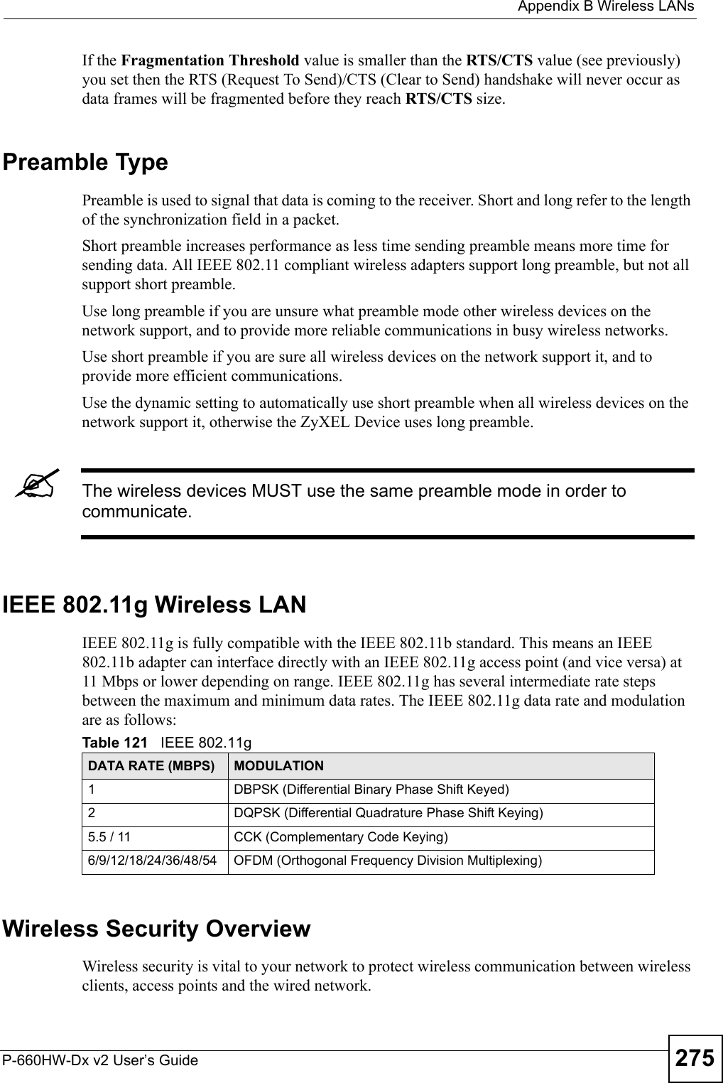  Appendix B Wireless LANsP-660HW-Dx v2 User’s Guide 275If the Fragmentation Threshold value is smaller than the RTS/CTS value (see previously) you set then the RTS (Request To Send)/CTS (Clear to Send) handshake will never occur as data frames will be fragmented before they reach RTS/CTS size.Preamble TypePreamble is used to signal that data is coming to the receiver. Short and long refer to the length of the synchronization field in a packet.Short preamble increases performance as less time sending preamble means more time for sending data. All IEEE 802.11 compliant wireless adapters support long preamble, but not all support short preamble. Use long preamble if you are unsure what preamble mode other wireless devices on the network support, and to provide more reliable communications in busy wireless networks. Use short preamble if you are sure all wireless devices on the network support it, and to provide more efficient communications.Use the dynamic setting to automatically use short preamble when all wireless devices on the network support it, otherwise the ZyXEL Device uses long preamble.&quot;The wireless devices MUST use the same preamble mode in order to communicate.IEEE 802.11g Wireless LANIEEE 802.11g is fully compatible with the IEEE 802.11b standard. This means an IEEE 802.11b adapter can interface directly with an IEEE 802.11g access point (and vice versa) at 11 Mbps or lower depending on range. IEEE 802.11g has several intermediate rate steps between the maximum and minimum data rates. The IEEE 802.11g data rate and modulation are as follows:Wireless Security OverviewWireless security is vital to your network to protect wireless communication between wireless clients, access points and the wired network.Table 121   IEEE 802.11gDATA RATE (MBPS) MODULATION1 DBPSK (Differential Binary Phase Shift Keyed)2 DQPSK (Differential Quadrature Phase Shift Keying)5.5 / 11 CCK (Complementary Code Keying) 6/9/12/18/24/36/48/54 OFDM (Orthogonal Frequency Division Multiplexing) 