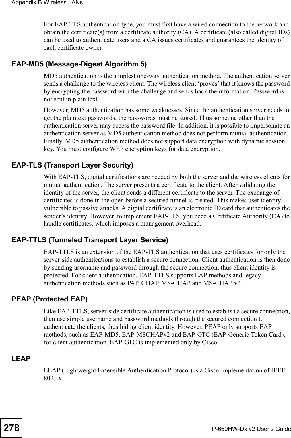 Appendix B Wireless LANsP-660HW-Dx v2 User’s Guide278For EAP-TLS authentication type, you must first have a wired connection to the network and obtain the certificate(s) from a certificate authority (CA). A certificate (also called digital IDs) can be used to authenticate users and a CA issues certificates and guarantees the identity of each certificate owner.EAP-MD5 (Message-Digest Algorithm 5)MD5 authentication is the simplest one-way authentication method. The authentication server sends a challenge to the wireless client. The wireless client ‘proves’ that it knows the password by encrypting the password with the challenge and sends back the information. Password is not sent in plain text. However, MD5 authentication has some weaknesses. Since the authentication server needs to get the plaintext passwords, the passwords must be stored. Thus someone other than the authentication server may access the password file. In addition, it is possible to impersonate an authentication server as MD5 authentication method does not perform mutual authentication. Finally, MD5 authentication method does not support data encryption with dynamic session key. You must configure WEP encryption keys for data encryption. EAP-TLS (Transport Layer Security)With EAP-TLS, digital certifications are needed by both the server and the wireless clients for mutual authentication. The server presents a certificate to the client. After validating the identity of the server, the client sends a different certificate to the server. The exchange of certificates is done in the open before a secured tunnel is created. This makes user identity vulnerable to passive attacks. A digital certificate is an electronic ID card that authenticates the sender’s identity. However, to implement EAP-TLS, you need a Certificate Authority (CA) to handle certificates, which imposes a management overhead. EAP-TTLS (Tunneled Transport Layer Service) EAP-TTLS is an extension of the EAP-TLS authentication that uses certificates for only the server-side authentications to establish a secure connection. Client authentication is then done by sending username and password through the secure connection, thus client identity is protected. For client authentication, EAP-TTLS supports EAP methods and legacy authentication methods such as PAP, CHAP, MS-CHAP and MS-CHAP v2. PEAP (Protected EAP)   Like EAP-TTLS, server-side certificate authentication is used to establish a secure connection, then use simple username and password methods through the secured connection to authenticate the clients, thus hiding client identity. However, PEAP only supports EAP methods, such as EAP-MD5, EAP-MSCHAPv2 and EAP-GTC (EAP-Generic Token Card), for client authentication. EAP-GTC is implemented only by Cisco.LEAPLEAP (Lightweight Extensible Authentication Protocol) is a Cisco implementation of IEEE 802.1x. 