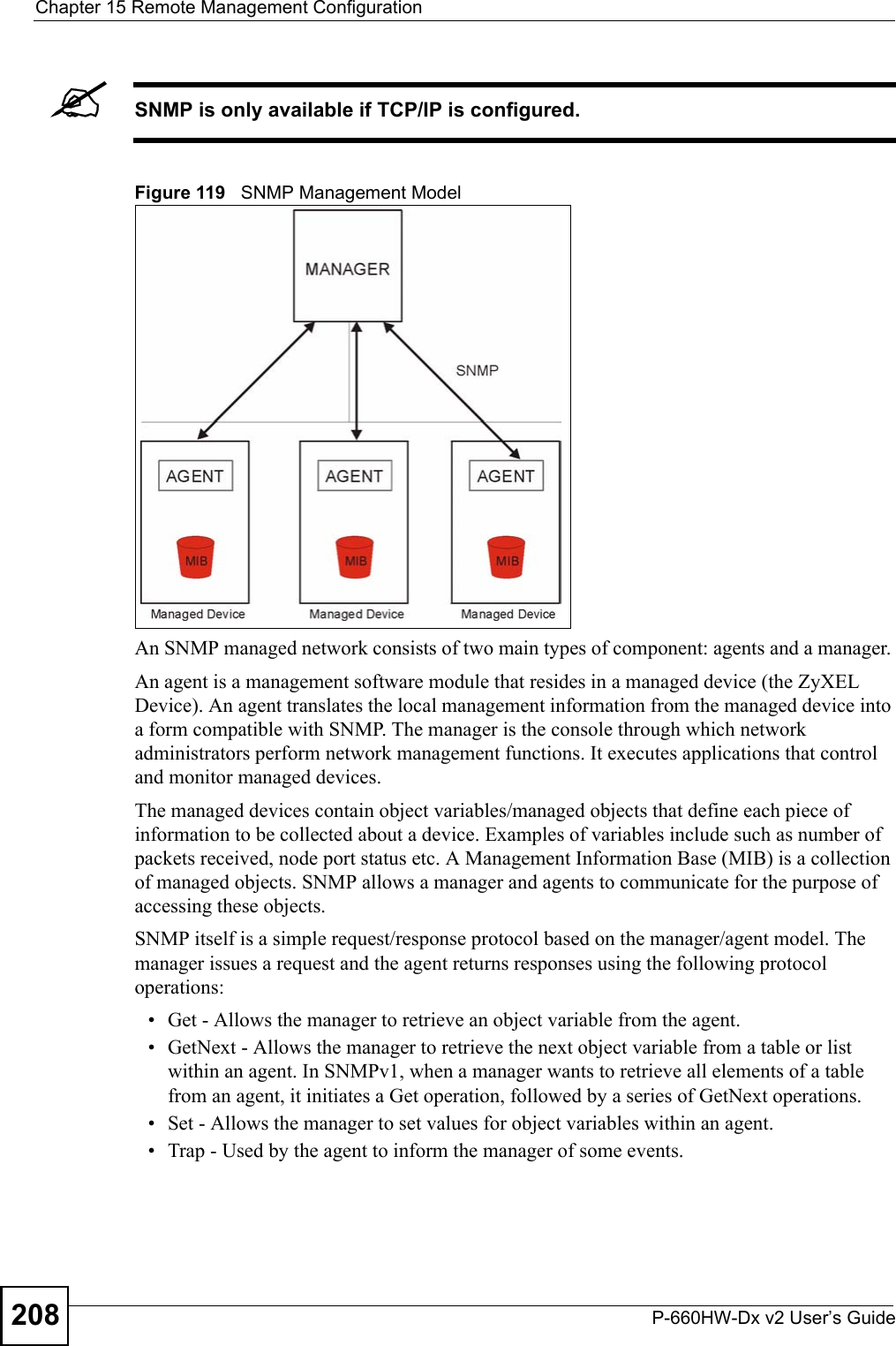 Chapter 15 Remote Management ConfigurationP-660HW-Dx v2 User’s Guide208&quot;SNMP is only available if TCP/IP is configured.Figure 119   SNMP Management ModelAn SNMP managed network consists of two main types of component: agents and a manager. An agent is a management software module that resides in a managed device (the ZyXEL Device). An agent translates the local management information from the managed device into a form compatible with SNMP. The manager is the console through which network administrators perform network management functions. It executes applications that control and monitor managed devices. The managed devices contain object variables/managed objects that define each piece of information to be collected about a device. Examples of variables include such as number of packets received, node port status etc. A Management Information Base (MIB) is a collection of managed objects. SNMP allows a manager and agents to communicate for the purpose of accessing these objects.SNMP itself is a simple request/response protocol based on the manager/agent model. The manager issues a request and the agent returns responses using the following protocol operations:• Get - Allows the manager to retrieve an object variable from the agent. • GetNext - Allows the manager to retrieve the next object variable from a table or list within an agent. In SNMPv1, when a manager wants to retrieve all elements of a table from an agent, it initiates a Get operation, followed by a series of GetNext operations. • Set - Allows the manager to set values for object variables within an agent. • Trap - Used by the agent to inform the manager of some events.