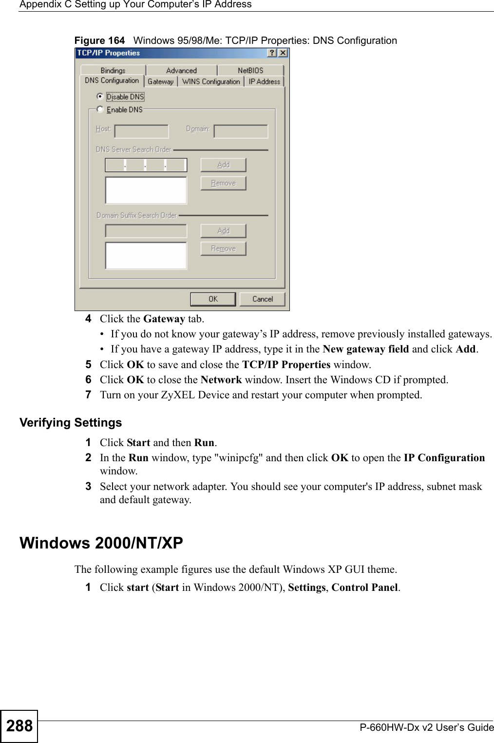 Appendix C Setting up Your Computer’s IP AddressP-660HW-Dx v2 User’s Guide288Figure 164   Windows 95/98/Me: TCP/IP Properties: DNS Configuration4Click the Gateway tab.• If you do not know your gateway’s IP address, remove previously installed gateways.• If you have a gateway IP address, type it in the New gateway field and click Add.5Click OK to save and close the TCP/IP Properties window.6Click OK to close the Network window. Insert the Windows CD if prompted.7Turn on your ZyXEL Device and restart your computer when prompted.Verifying Settings1Click Start and then Run.2In the Run window, type &quot;winipcfg&quot; and then click OK to open the IP Configuration window.3Select your network adapter. You should see your computer&apos;s IP address, subnet mask and default gateway.Windows 2000/NT/XPThe following example figures use the default Windows XP GUI theme.1Click start (Start in Windows 2000/NT), Settings, Control Panel.