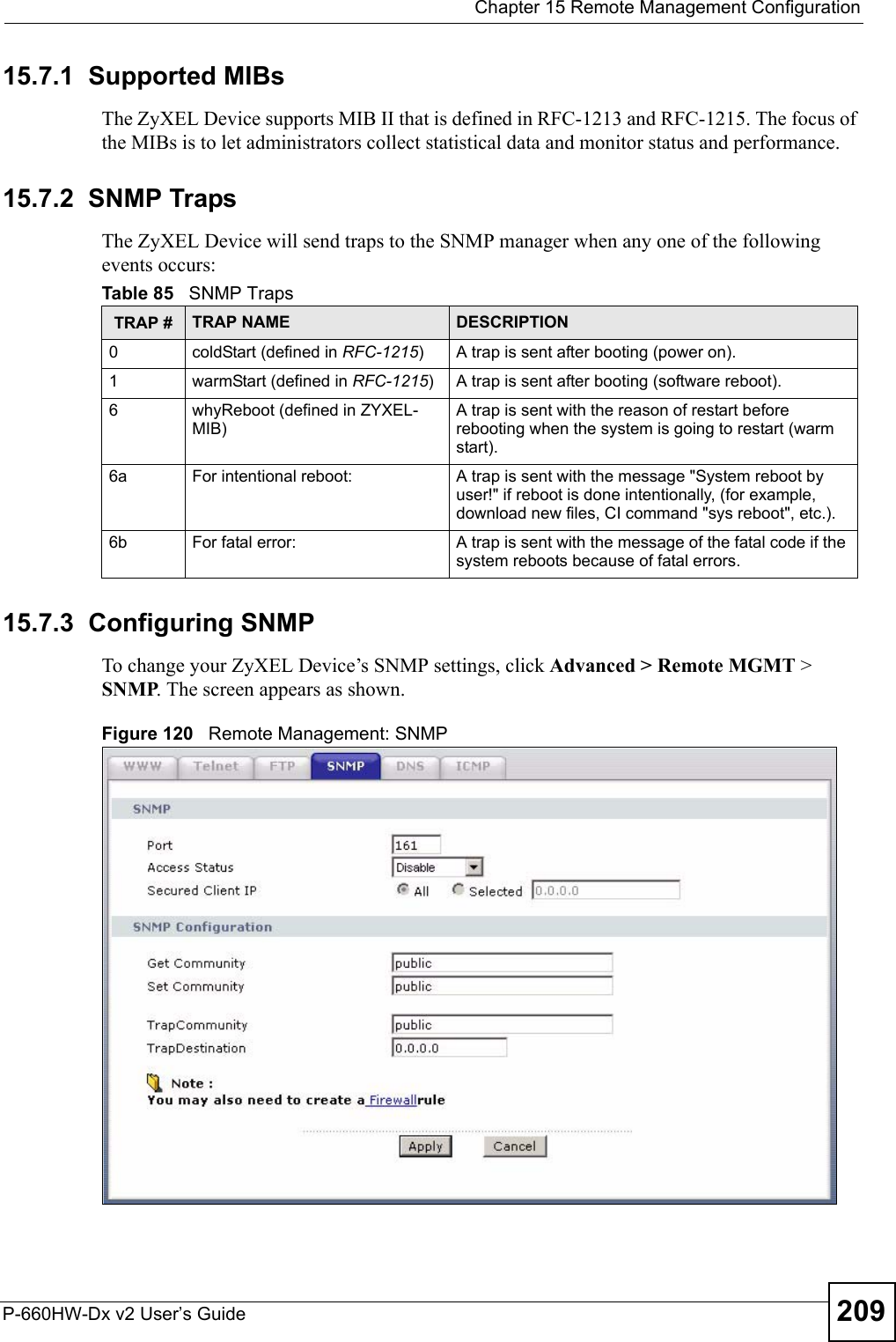  Chapter 15 Remote Management ConfigurationP-660HW-Dx v2 User’s Guide 20915.7.1  Supported MIBsThe ZyXEL Device supports MIB II that is defined in RFC-1213 and RFC-1215. The focus of the MIBs is to let administrators collect statistical data and monitor status and performance.15.7.2  SNMP Traps The ZyXEL Device will send traps to the SNMP manager when any one of the following events occurs:15.7.3  Configuring SNMPTo change your ZyXEL Device’s SNMP settings, click Advanced &gt; Remote MGMT &gt; SNMP. The screen appears as shown.Figure 120   Remote Management: SNMPTable 85   SNMP TrapsTRAP # TRAP NAME DESCRIPTION0coldStart (defined in RFC-1215)A trap is sent after booting (power on).1warmStart (defined in RFC-1215)A trap is sent after booting (software reboot).6whyReboot (defined in ZYXEL-MIB)A trap is sent with the reason of restart before rebooting when the system is going to restart (warm start).6a For intentional reboot: A trap is sent with the message &quot;System reboot by user!&quot; if reboot is done intentionally, (for example, download new files, CI command &quot;sys reboot&quot;, etc.).6b For fatal error:  A trap is sent with the message of the fatal code if the system reboots because of fatal errors.