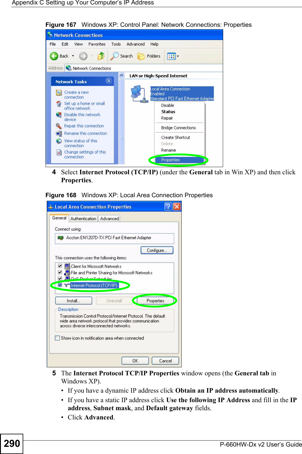 Appendix C Setting up Your Computer’s IP AddressP-660HW-Dx v2 User’s Guide290Figure 167   Windows XP: Control Panel: Network Connections: Properties4Select Internet Protocol (TCP/IP) (under the General tab in Win XP) and then click Properties.Figure 168   Windows XP: Local Area Connection Properties5The Internet Protocol TCP/IP Properties window opens (the General tab in Windows XP).• If you have a dynamic IP address click Obtain an IP address automatically.• If you have a static IP address click Use the following IP Address and fill in the IP address, Subnet mask, and Default gateway fields. • Click Advanced.