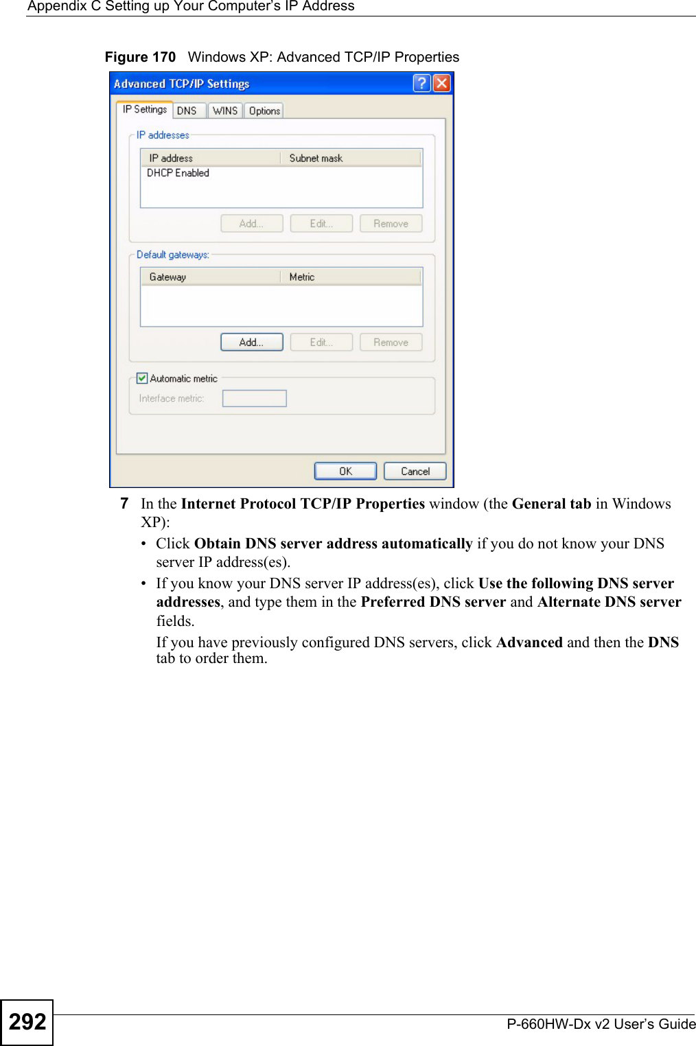 Appendix C Setting up Your Computer’s IP AddressP-660HW-Dx v2 User’s Guide292Figure 170   Windows XP: Advanced TCP/IP Properties7In the Internet Protocol TCP/IP Properties window (the General tab in Windows XP):• Click Obtain DNS server address automatically if you do not know your DNS server IP address(es).• If you know your DNS server IP address(es), click Use the following DNS server addresses, and type them in the Preferred DNS server and Alternate DNS server fields. If you have previously configured DNS servers, click Advanced and then the DNS tab to order them.