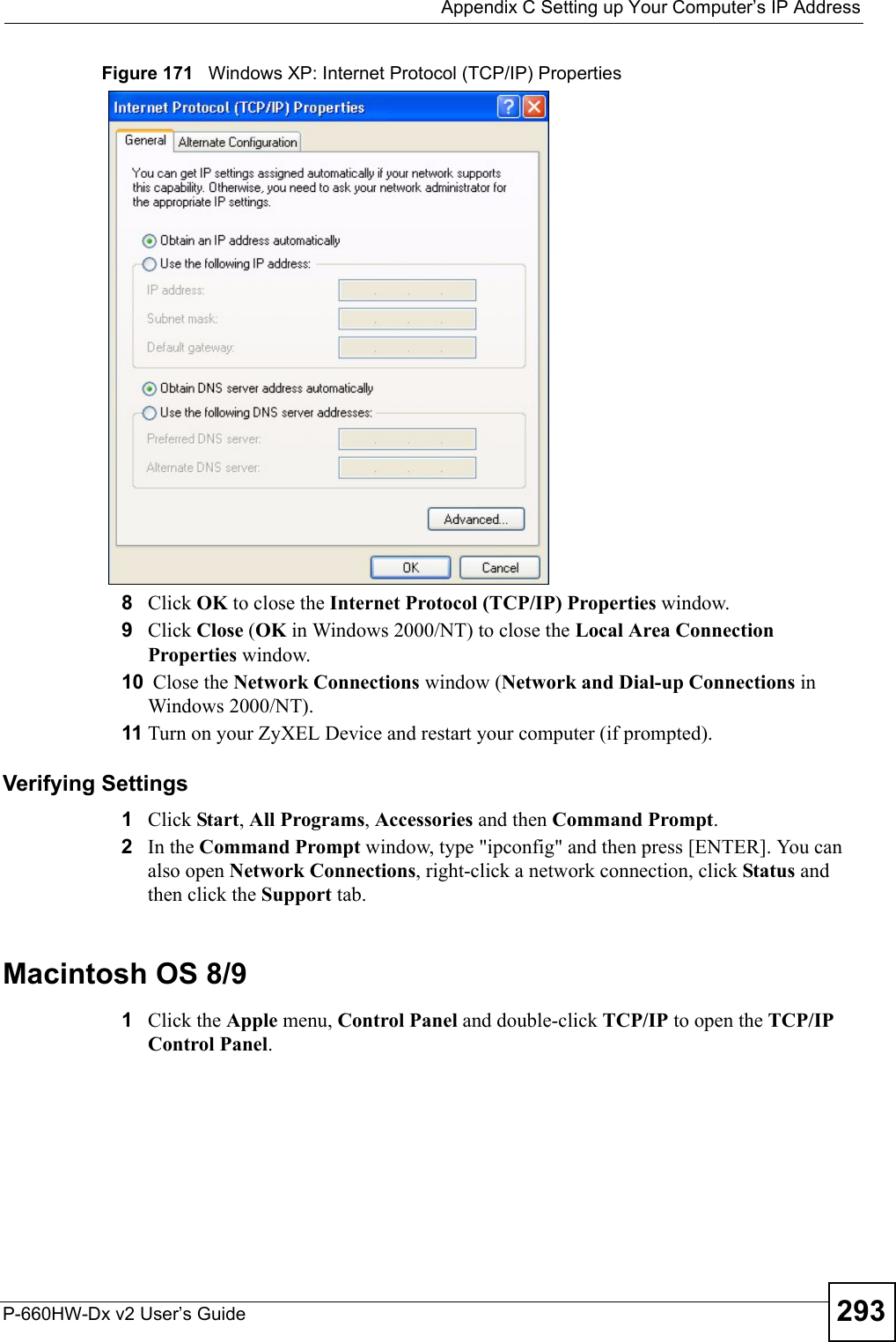  Appendix C Setting up Your Computer’s IP AddressP-660HW-Dx v2 User’s Guide 293Figure 171   Windows XP: Internet Protocol (TCP/IP) Properties8Click OK to close the Internet Protocol (TCP/IP) Properties window.9Click Close (OK in Windows 2000/NT) to close the Local Area Connection Properties window.10  Close the Network Connections window (Network and Dial-up Connections in Windows 2000/NT).11 Turn on your ZyXEL Device and restart your computer (if prompted).Verifying Settings1Click Start, All Programs, Accessories and then Command Prompt.2In the Command Prompt window, type &quot;ipconfig&quot; and then press [ENTER]. You can also open Network Connections, right-click a network connection, click Status and then click the Support tab.Macintosh OS 8/9 1Click the Apple menu, Control Panel and double-click TCP/IP to open the TCP/IP Control Panel.