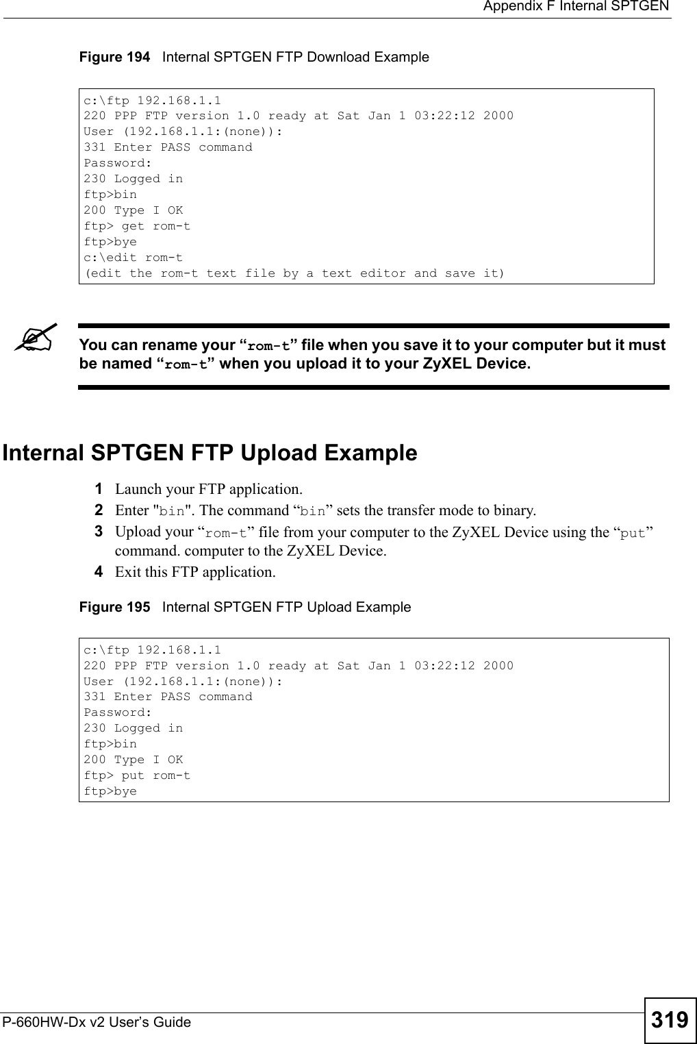  Appendix F Internal SPTGENP-660HW-Dx v2 User’s Guide 319Figure 194   Internal SPTGEN FTP Download Example&quot;You can rename your “rom-t” file when you save it to your computer but it must be named “rom-t” when you upload it to your ZyXEL Device.Internal SPTGEN FTP Upload Example1Launch your FTP application.2Enter &quot;bin&quot;. The command “bin” sets the transfer mode to binary.3Upload your “rom-t” file from your computer to the ZyXEL Device using the “put” command. computer to the ZyXEL Device.4Exit this FTP application.Figure 195   Internal SPTGEN FTP Upload Examplec:\ftp 192.168.1.1220 PPP FTP version 1.0 ready at Sat Jan 1 03:22:12 2000User (192.168.1.1:(none)):331 Enter PASS commandPassword:230 Logged inftp&gt;bin200 Type I OKftp&gt; get rom-tftp&gt;byec:\edit rom-t(edit the rom-t text file by a text editor and save it)c:\ftp 192.168.1.1220 PPP FTP version 1.0 ready at Sat Jan 1 03:22:12 2000User (192.168.1.1:(none)):331 Enter PASS commandPassword:230 Logged inftp&gt;bin200 Type I OKftp&gt; put rom-tftp&gt;bye