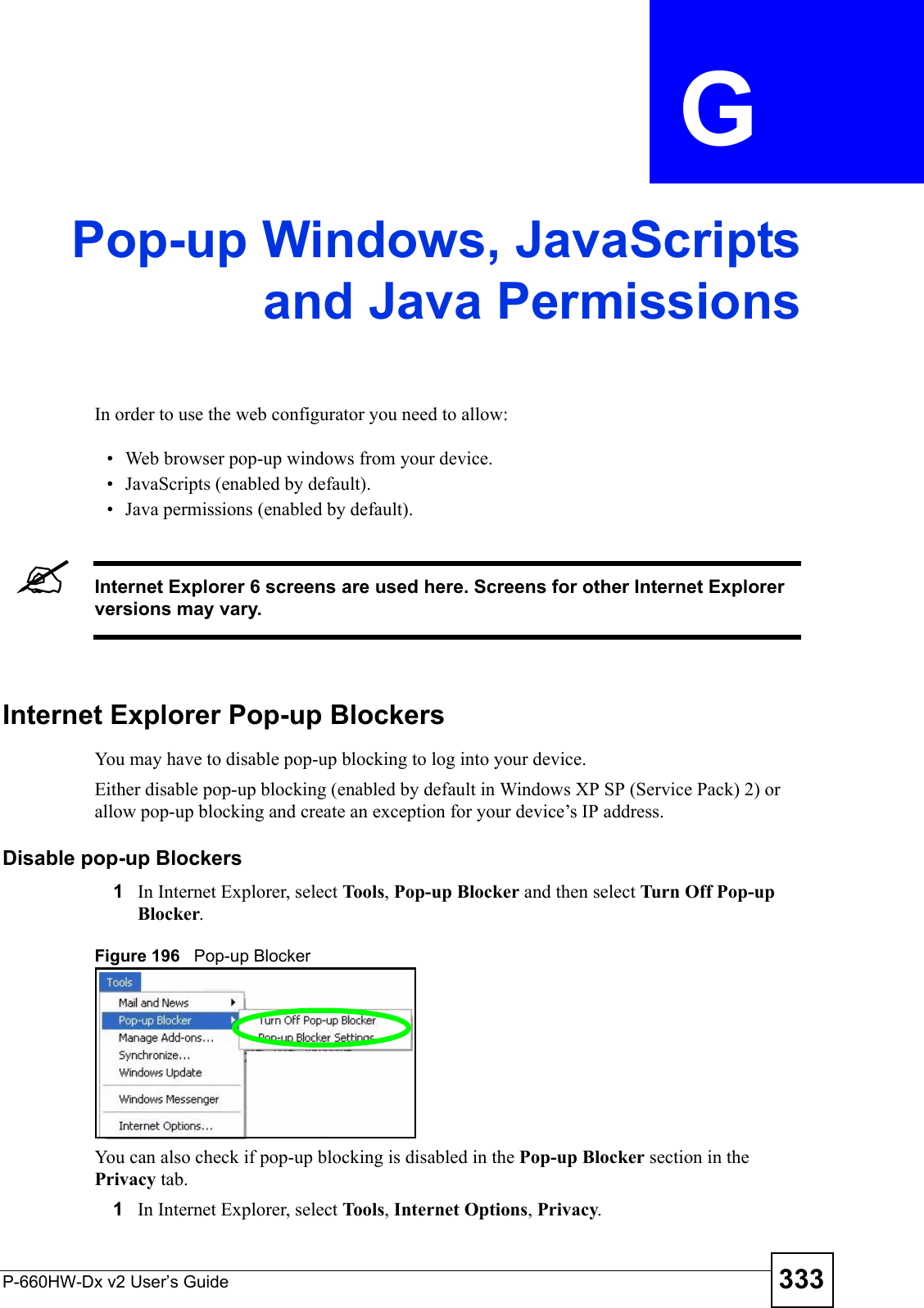 P-660HW-Dx v2 User’s Guide 333APPENDIX  G Pop-up Windows, JavaScriptsand Java PermissionsIn order to use the web configurator you need to allow:• Web browser pop-up windows from your device.• JavaScripts (enabled by default).• Java permissions (enabled by default).&quot;Internet Explorer 6 screens are used here. Screens for other Internet Explorer versions may vary.Internet Explorer Pop-up BlockersYou may have to disable pop-up blocking to log into your device. Either disable pop-up blocking (enabled by default in Windows XP SP (Service Pack) 2) or allow pop-up blocking and create an exception for your device’s IP address.Disable pop-up Blockers1In Internet Explorer, select Tools, Pop-up Blocker and then select Turn Off Pop-up Blocker. Figure 196   Pop-up BlockerYou can also check if pop-up blocking is disabled in the Pop-up Blocker section in the Privacy tab. 1In Internet Explorer, select Tools, Internet Options, Privacy.