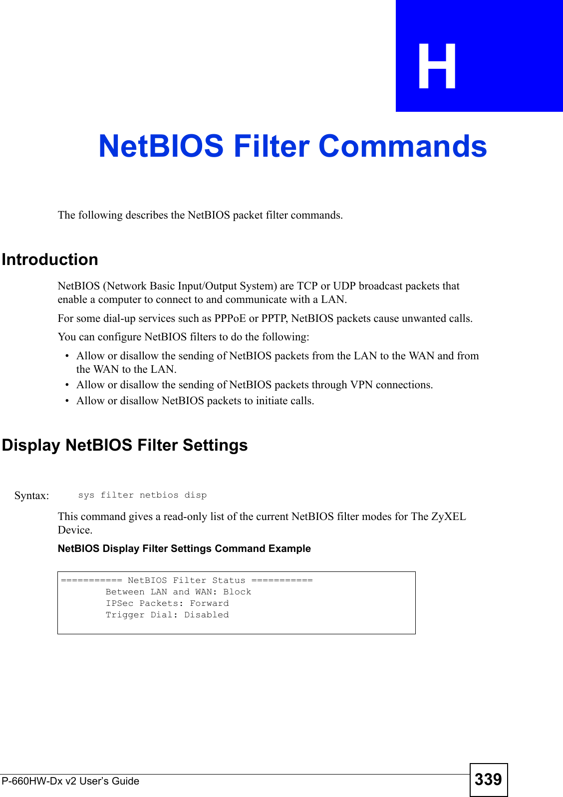 P-660HW-Dx v2 User’s Guide 339APPENDIX  H NetBIOS Filter CommandsThe following describes the NetBIOS packet filter commands.IntroductionNetBIOS (Network Basic Input/Output System) are TCP or UDP broadcast packets that enable a computer to connect to and communicate with a LAN. For some dial-up services such as PPPoE or PPTP, NetBIOS packets cause unwanted calls.You can configure NetBIOS filters to do the following:• Allow or disallow the sending of NetBIOS packets from the LAN to the WAN and from the WAN to the LAN.• Allow or disallow the sending of NetBIOS packets through VPN connections.• Allow or disallow NetBIOS packets to initiate calls.Display NetBIOS Filter SettingsThis command gives a read-only list of the current NetBIOS filter modes for The ZyXEL Device.NetBIOS Display Filter Settings Command ExampleSyntax: sys filter netbios disp=========== NetBIOS Filter Status ===========        Between LAN and WAN: Block        IPSec Packets: Forward        Trigger Dial: Disabled