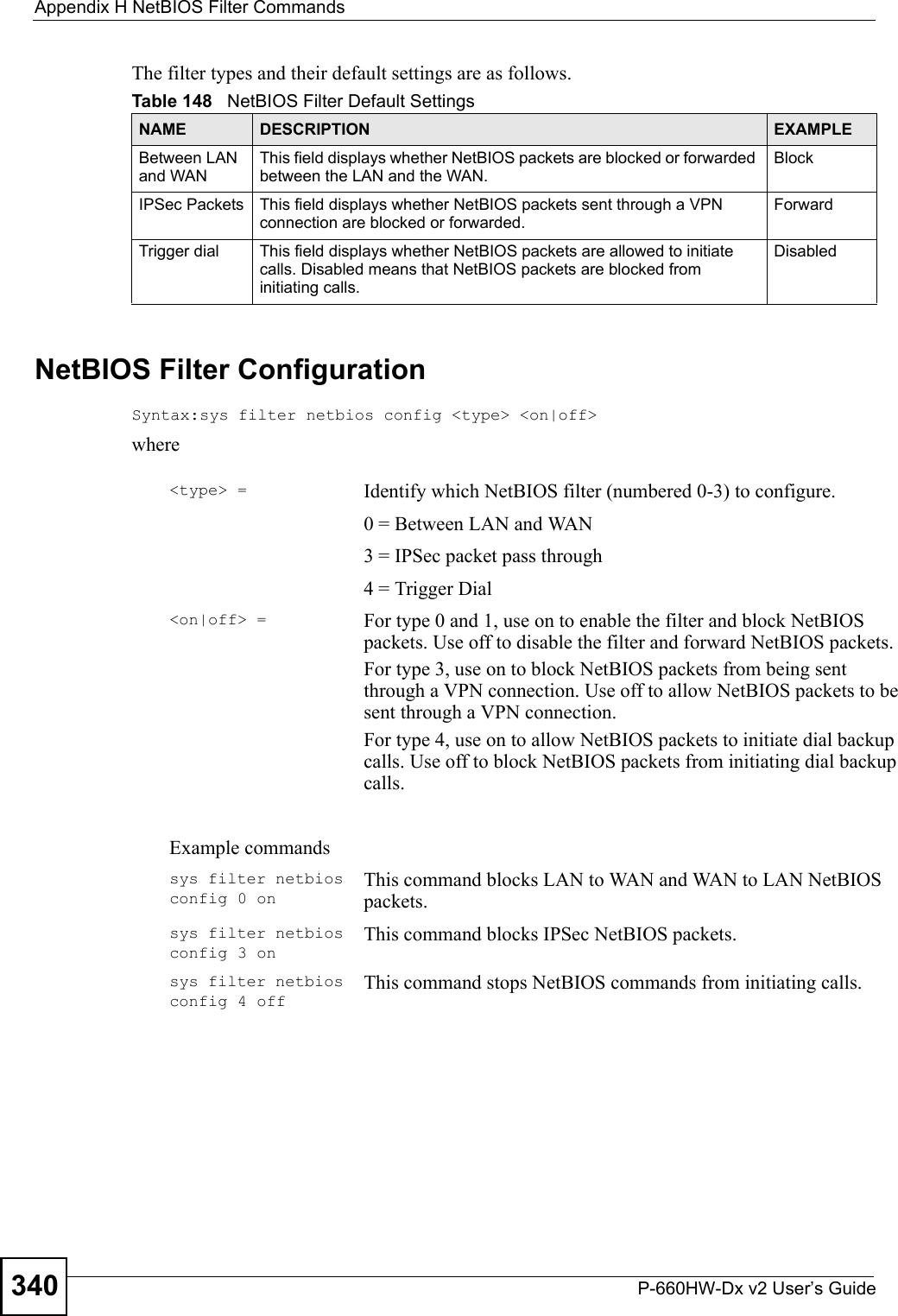 Appendix H NetBIOS Filter CommandsP-660HW-Dx v2 User’s Guide340The filter types and their default settings are as follows.NetBIOS Filter ConfigurationSyntax:sys filter netbios config &lt;type&gt; &lt;on|off&gt;whereTable 148   NetBIOS Filter Default SettingsNAME DESCRIPTION EXAMPLEBetween LAN and WANThis field displays whether NetBIOS packets are blocked or forwarded between the LAN and the WAN.BlockIPSec Packets This field displays whether NetBIOS packets sent through a VPN connection are blocked or forwarded. ForwardTrigger dial This field displays whether NetBIOS packets are allowed to initiate calls. Disabled means that NetBIOS packets are blocked from initiating calls.Disabled&lt;type&gt; = Identify which NetBIOS filter (numbered 0-3) to configure.0 = Between LAN and WAN3 = IPSec packet pass through4 = Trigger Dial&lt;on|off&gt; = For type 0 and 1, use on to enable the filter and block NetBIOS packets. Use off to disable the filter and forward NetBIOS packets.For type 3, use on to block NetBIOS packets from being sent through a VPN connection. Use off to allow NetBIOS packets to be sent through a VPN connection.For type 4, use on to allow NetBIOS packets to initiate dial backup calls. Use off to block NetBIOS packets from initiating dial backup calls.Example commandssys filter netbios config 0 onThis command blocks LAN to WAN and WAN to LAN NetBIOS packets.sys filter netbios config 3 onThis command blocks IPSec NetBIOS packets.sys filter netbios config 4 offThis command stops NetBIOS commands from initiating calls.