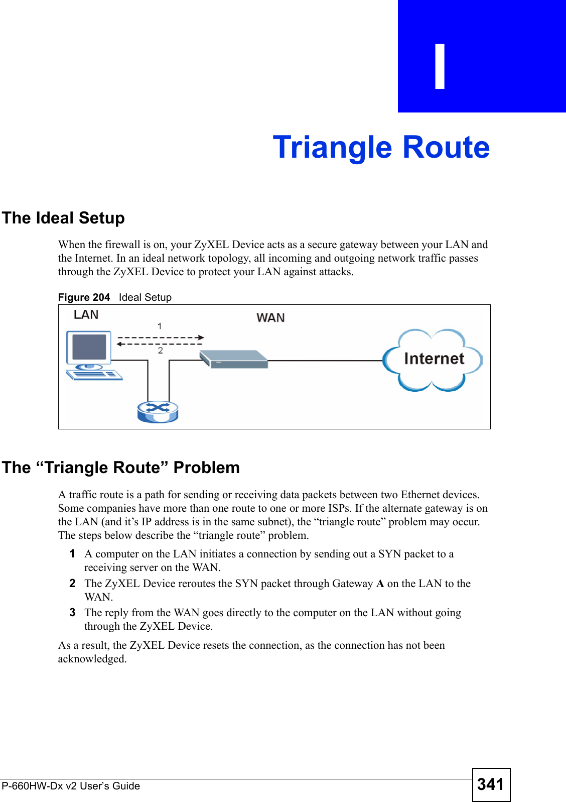 P-660HW-Dx v2 User’s Guide 341APPENDIX  I Triangle RouteThe Ideal Setup When the firewall is on, your ZyXEL Device acts as a secure gateway between your LAN and the Internet. In an ideal network topology, all incoming and outgoing network traffic passes through the ZyXEL Device to protect your LAN against attacks.Figure 204   Ideal SetupThe “Triangle Route” ProblemA traffic route is a path for sending or receiving data packets between two Ethernet devices. Some companies have more than one route to one or more ISPs. If the alternate gateway is on the LAN (and it’s IP address is in the same subnet), the “triangle route” problem may occur. The steps below describe the “triangle route” problem. 1A computer on the LAN initiates a connection by sending out a SYN packet to a receiving server on the WAN.2The ZyXEL Device reroutes the SYN packet through Gateway A on the LAN to the WA N.  3The reply from the WAN goes directly to the computer on the LAN without going through the ZyXEL Device. As a result, the ZyXEL Device resets the connection, as the connection has not been acknowledged.