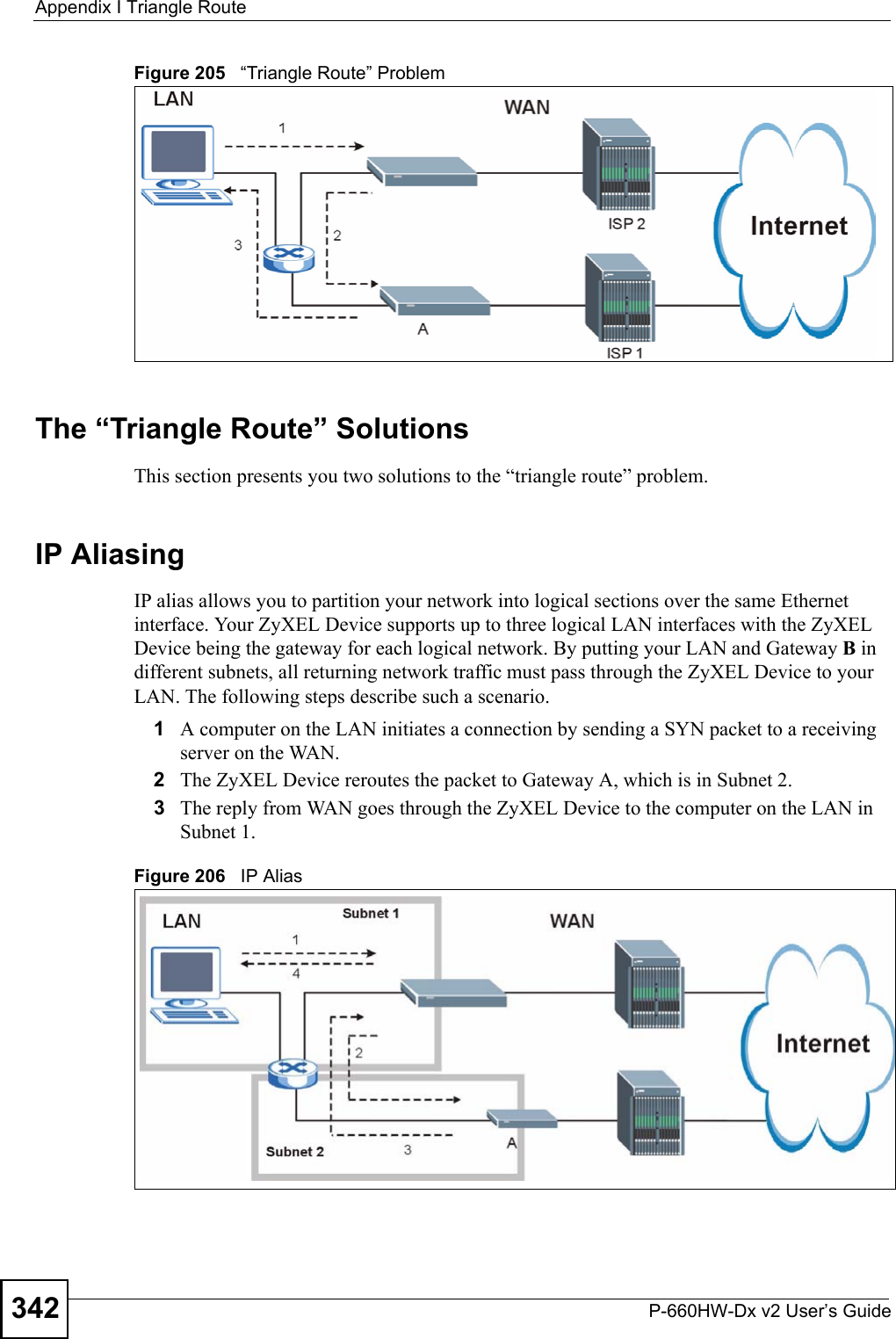 Appendix I Triangle RouteP-660HW-Dx v2 User’s Guide342Figure 205   “Triangle Route” ProblemThe “Triangle Route” SolutionsThis section presents you two solutions to the “triangle route” problem. IP Aliasing IP alias allows you to partition your network into logical sections over the same Ethernet interface. Your ZyXEL Device supports up to three logical LAN interfaces with the ZyXEL Device being the gateway for each logical network. By putting your LAN and Gateway B in different subnets, all returning network traffic must pass through the ZyXEL Device to your LAN. The following steps describe such a scenario.1A computer on the LAN initiates a connection by sending a SYN packet to a receiving server on the WAN. 2The ZyXEL Device reroutes the packet to Gateway A, which is in Subnet 2. 3The reply from WAN goes through the ZyXEL Device to the computer on the LAN in Subnet 1. Figure 206   IP Alias