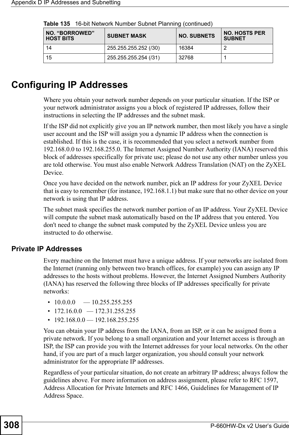 Appendix D IP Addresses and SubnettingP-660HW-Dx v2 User’s Guide308Configuring IP AddressesWhere you obtain your network number depends on your particular situation. If the ISP or your network administrator assigns you a block of registered IP addresses, follow their instructions in selecting the IP addresses and the subnet mask.If the ISP did not explicitly give you an IP network number, then most likely you have a single user account and the ISP will assign you a dynamic IP address when the connection is established. If this is the case, it is recommended that you select a network number from 192.168.0.0 to 192.168.255.0. The Internet Assigned Number Authority (IANA) reserved this block of addresses specifically for private use; please do not use any other number unless you are told otherwise. You must also enable Network Address Translation (NAT) on the ZyXEL Device.  Once you have decided on the network number, pick an IP address for your ZyXEL Device that is easy to remember (for instance, 192.168.1.1) but make sure that no other device on your network is using that IP address.The subnet mask specifies the network number portion of an IP address. Your ZyXEL Device will compute the subnet mask automatically based on the IP address that you entered. You don&apos;t need to change the subnet mask computed by the ZyXEL Device unless you are instructed to do otherwise.Private IP AddressesEvery machine on the Internet must have a unique address. If your networks are isolated from the Internet (running only between two branch offices, for example) you can assign any IP addresses to the hosts without problems. However, the Internet Assigned Numbers Authority (IANA) has reserved the following three blocks of IP addresses specifically for private networks:• 10.0.0.0     — 10.255.255.255• 172.16.0.0   — 172.31.255.255• 192.168.0.0 — 192.168.255.255You can obtain your IP address from the IANA, from an ISP, or it can be assigned from a private network. If you belong to a small organization and your Internet access is through an ISP, the ISP can provide you with the Internet addresses for your local networks. On the other hand, if you are part of a much larger organization, you should consult your network administrator for the appropriate IP addresses.Regardless of your particular situation, do not create an arbitrary IP address; always follow the guidelines above. For more information on address assignment, please refer to RFC 1597, Address Allocation for Private Internets and RFC 1466, Guidelines for Management of IP Address Space.14 255.255.255.252 (/30) 16384 215 255.255.255.254 (/31) 32768 1Table 135   16-bit Network Number Subnet Planning (continued)NO. “BORROWED” HOST BITS SUBNET MASK NO. SUBNETS NO. HOSTS PER SUBNET