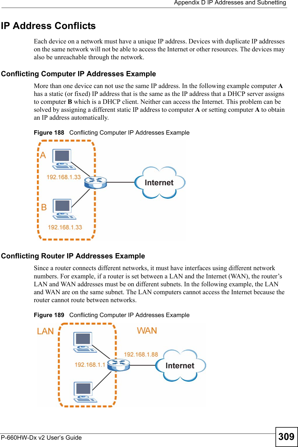  Appendix D IP Addresses and SubnettingP-660HW-Dx v2 User’s Guide 309IP Address ConflictsEach device on a network must have a unique IP address. Devices with duplicate IP addresses on the same network will not be able to access the Internet or other resources. The devices may also be unreachable through the network. Conflicting Computer IP Addresses ExampleMore than one device can not use the same IP address. In the following example computer A has a static (or fixed) IP address that is the same as the IP address that a DHCP server assigns to computer B which is a DHCP client. Neither can access the Internet. This problem can be solved by assigning a different static IP address to computer A or setting computer A to obtain an IP address automatically.  Figure 188   Conflicting Computer IP Addresses ExampleConflicting Router IP Addresses ExampleSince a router connects different networks, it must have interfaces using different network numbers. For example, if a router is set between a LAN and the Internet (WAN), the router’s LAN and WAN addresses must be on different subnets. In the following example, the LAN and WAN are on the same subnet. The LAN computers cannot access the Internet because the router cannot route between networks.Figure 189   Conflicting Computer IP Addresses Example