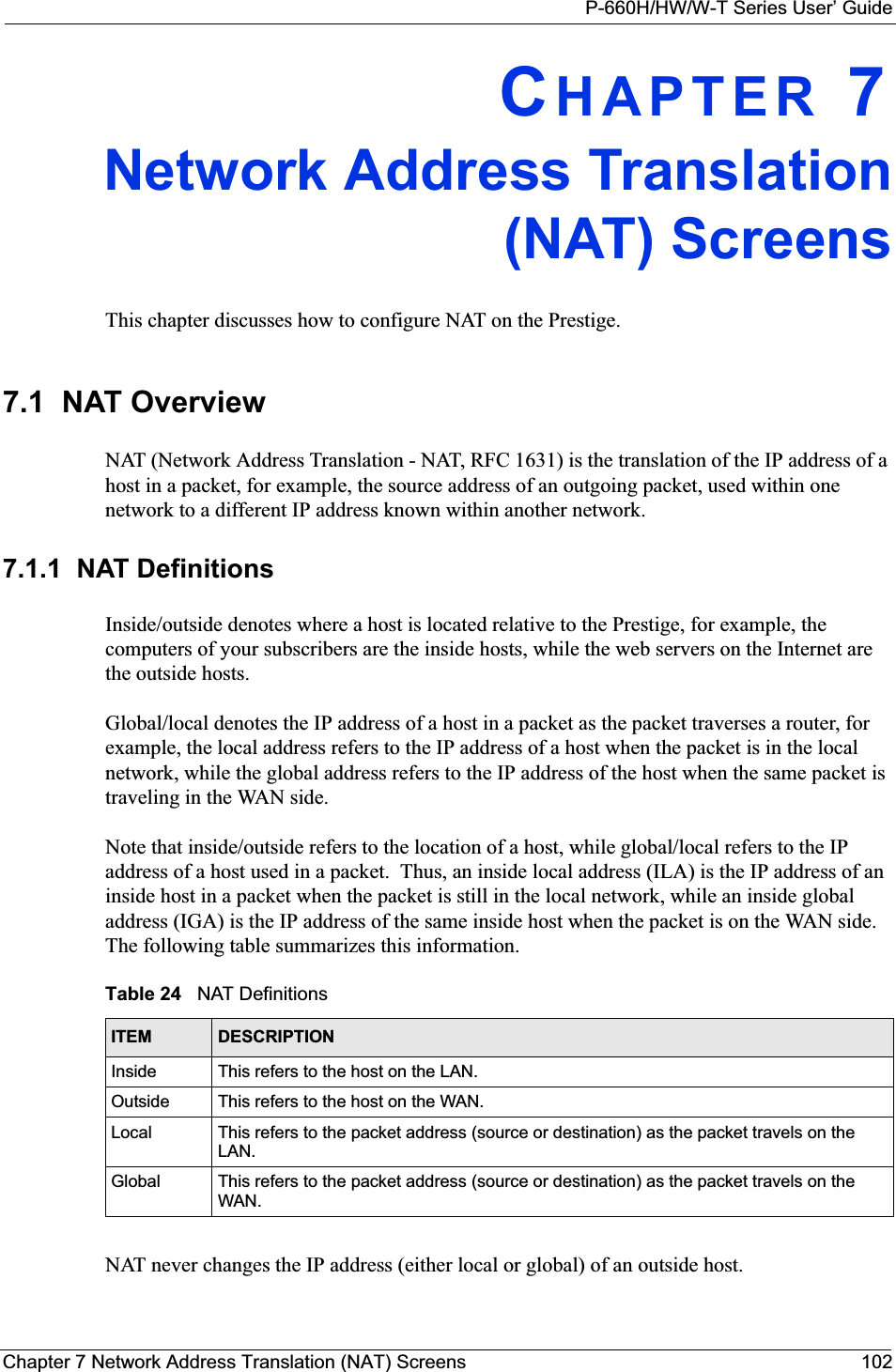 P-660H/HW/W-T Series User’ GuideChapter 7 Network Address Translation (NAT) Screens 102CHAPTER 7Network Address Translation(NAT) ScreensThis chapter discusses how to configure NAT on the Prestige.7.1  NAT Overview NAT (Network Address Translation - NAT, RFC 1631) is the translation of the IP address of a host in a packet, for example, the source address of an outgoing packet, used within one network to a different IP address known within another network. 7.1.1  NAT DefinitionsInside/outside denotes where a host is located relative to the Prestige, for example, the computers of your subscribers are the inside hosts, while the web servers on the Internet are the outside hosts. Global/local denotes the IP address of a host in a packet as the packet traverses a router, for example, the local address refers to the IP address of a host when the packet is in the local network, while the global address refers to the IP address of the host when the same packet is traveling in the WAN side. Note that inside/outside refers to the location of a host, while global/local refers to the IP address of a host used in a packet.  Thus, an inside local address (ILA) is the IP address of an inside host in a packet when the packet is still in the local network, while an inside global address (IGA) is the IP address of the same inside host when the packet is on the WAN side. The following table summarizes this information.NAT never changes the IP address (either local or global) of an outside host.Table 24   NAT DefinitionsITEM DESCRIPTIONInside This refers to the host on the LAN.Outside This refers to the host on the WAN.Local This refers to the packet address (source or destination) as the packet travels on the LAN.Global This refers to the packet address (source or destination) as the packet travels on the WAN.