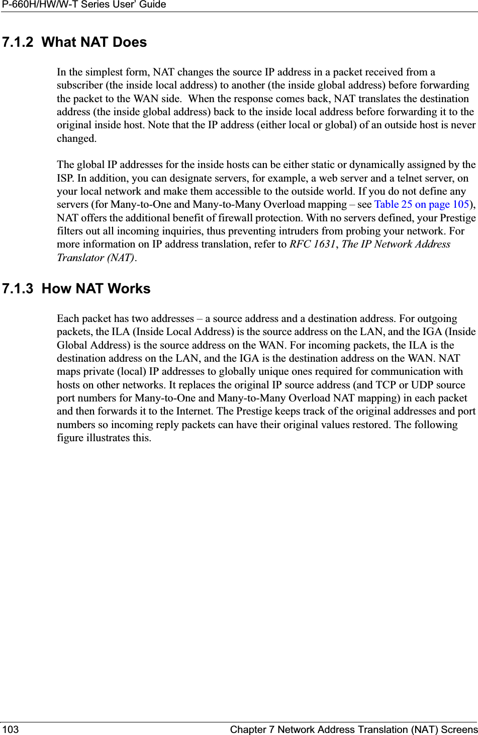P-660H/HW/W-T Series User’ Guide103 Chapter 7 Network Address Translation (NAT) Screens7.1.2  What NAT DoesIn the simplest form, NAT changes the source IP address in a packet received from a subscriber (the inside local address) to another (the inside global address) before forwarding the packet to the WAN side.  When the response comes back, NAT translates the destination address (the inside global address) back to the inside local address before forwarding it to the original inside host. Note that the IP address (either local or global) of an outside host is never changed.The global IP addresses for the inside hosts can be either static or dynamically assigned by the ISP. In addition, you can designate servers, for example, a web server and a telnet server, on your local network and make them accessible to the outside world. If you do not define any servers (for Many-to-One and Many-to-Many Overload mapping – see Table 25 on page 105),NAT offers the additional benefit of firewall protection. With no servers defined, your Prestige filters out all incoming inquiries, thus preventing intruders from probing your network. For more information on IP address translation, refer to RFC 1631,The IP Network Address Translator (NAT).7.1.3  How NAT WorksEach packet has two addresses – a source address and a destination address. For outgoing packets, the ILA (Inside Local Address) is the source address on the LAN, and the IGA (Inside Global Address) is the source address on the WAN. For incoming packets, the ILA is the destination address on the LAN, and the IGA is the destination address on the WAN. NAT maps private (local) IP addresses to globally unique ones required for communication with hosts on other networks. It replaces the original IP source address (and TCP or UDP source port numbers for Many-to-One and Many-to-Many Overload NAT mapping) in each packet and then forwards it to the Internet. The Prestige keeps track of the original addresses and port numbers so incoming reply packets can have their original values restored. The following figure illustrates this.