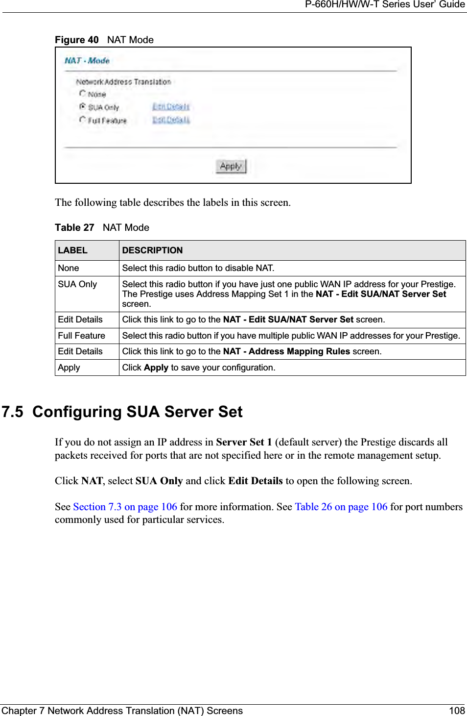 P-660H/HW/W-T Series User’ GuideChapter 7 Network Address Translation (NAT) Screens 108Figure 40   NAT ModeThe following table describes the labels in this screen. 7.5  Configuring SUA Server Set If you do not assign an IP address in Server Set 1 (default server) the Prestige discards all packets received for ports that are not specified here or in the remote management setup.Click NAT, select SUA Only and click Edit Details to open the following screen. See Section 7.3 on page 106 for more information. See Table 26 on page 106 for port numbers commonly used for particular services. Table 27   NAT ModeLABEL DESCRIPTIONNone Select this radio button to disable NAT.SUA Only Select this radio button if you have just one public WAN IP address for your Prestige. The Prestige uses Address Mapping Set 1 in the NAT - Edit SUA/NAT Server Setscreen.Edit Details Click this link to go to the NAT - Edit SUA/NAT Server Set screen. Full Feature  Select this radio button if you have multiple public WAN IP addresses for your Prestige. Edit Details Click this link to go to the NAT - Address Mapping Rules screen.Apply Click Apply to save your configuration.