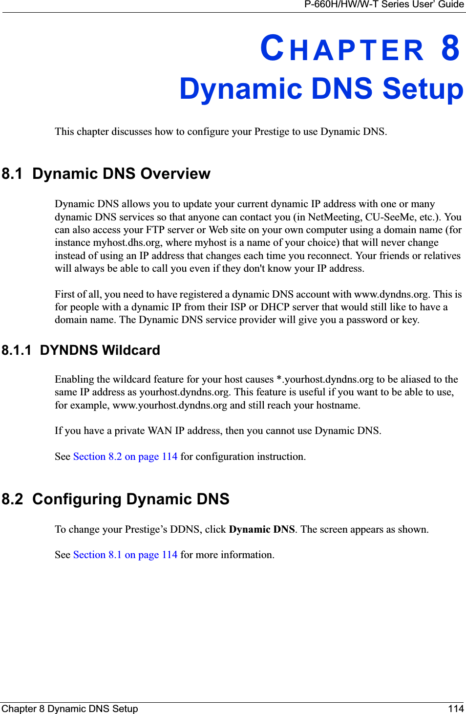 P-660H/HW/W-T Series User’ GuideChapter 8 Dynamic DNS Setup 114CHAPTER 8Dynamic DNS SetupThis chapter discusses how to configure your Prestige to use Dynamic DNS.8.1  Dynamic DNS OverviewDynamic DNS allows you to update your current dynamic IP address with one or many dynamic DNS services so that anyone can contact you (in NetMeeting, CU-SeeMe, etc.). You can also access your FTP server or Web site on your own computer using a domain name (for instance myhost.dhs.org, where myhost is a name of your choice) that will never change instead of using an IP address that changes each time you reconnect. Your friends or relatives will always be able to call you even if they don&apos;t know your IP address.First of all, you need to have registered a dynamic DNS account with www.dyndns.org. This is for people with a dynamic IP from their ISP or DHCP server that would still like to have a domain name. The Dynamic DNS service provider will give you a password or key. 8.1.1  DYNDNS WildcardEnabling the wildcard feature for your host causes *.yourhost.dyndns.org to be aliased to the same IP address as yourhost.dyndns.org. This feature is useful if you want to be able to use, for example, www.yourhost.dyndns.org and still reach your hostname.If you have a private WAN IP address, then you cannot use Dynamic DNS.See Section 8.2 on page 114 for configuration instruction. 8.2  Configuring Dynamic DNS To change your Prestige’s DDNS, click Dynamic DNS. The screen appears as shown.See Section 8.1 on page 114 for more information. 
