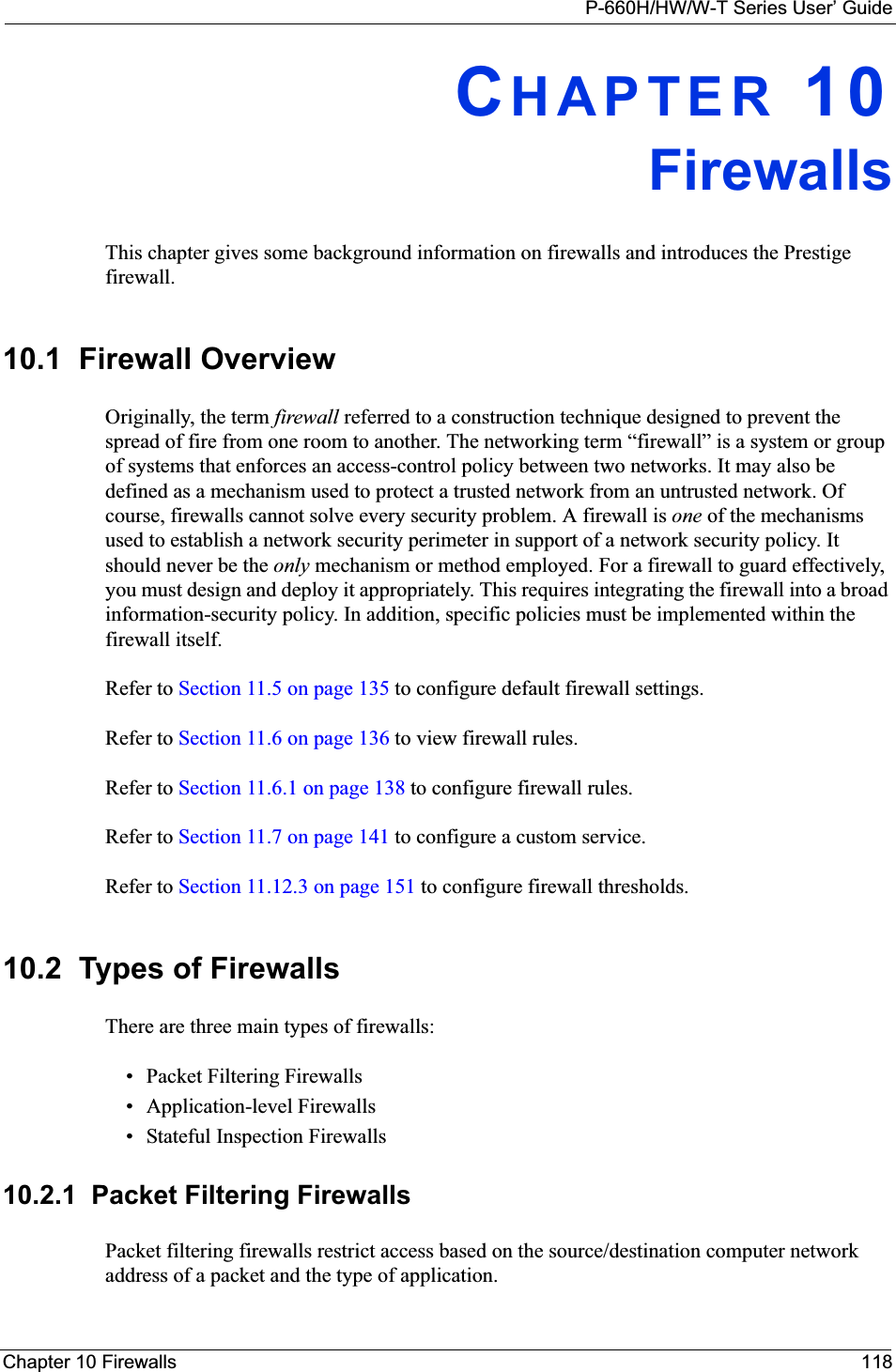 P-660H/HW/W-T Series User’ GuideChapter 10 Firewalls 118CHAPTER 10FirewallsThis chapter gives some background information on firewalls and introduces the Prestige firewall.10.1  Firewall Overview Originally, the term firewall referred to a construction technique designed to prevent the spread of fire from one room to another. The networking term “firewall” is a system or group of systems that enforces an access-control policy between two networks. It may also be defined as a mechanism used to protect a trusted network from an untrusted network. Of course, firewalls cannot solve every security problem. A firewall is one of the mechanisms used to establish a network security perimeter in support of a network security policy. It should never be the only mechanism or method employed. For a firewall to guard effectively, you must design and deploy it appropriately. This requires integrating the firewall into a broad information-security policy. In addition, specific policies must be implemented within the firewall itself. Refer to Section 11.5 on page 135 to configure default firewall settings. Refer to Section 11.6 on page 136 to view firewall rules. Refer to Section 11.6.1 on page 138 to configure firewall rules. Refer to Section 11.7 on page 141 to configure a custom service. Refer to Section 11.12.3 on page 151 to configure firewall thresholds. 10.2  Types of FirewallsThere are three main types of firewalls:• Packet Filtering Firewalls• Application-level Firewalls• Stateful Inspection Firewalls10.2.1  Packet Filtering FirewallsPacket filtering firewalls restrict access based on the source/destination computer network address of a packet and the type of application. 