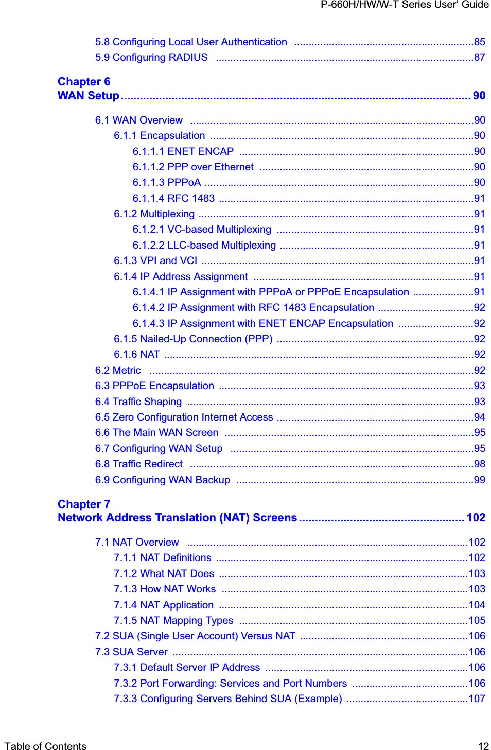 P-660H/HW/W-T Series User’ GuideTable of Contents 125.8 Configuring Local User Authentication  ..............................................................855.9 Configuring RADIUS   .........................................................................................87Chapter 6WAN Setup.............................................................................................................. 906.1 WAN Overview   ..................................................................................................906.1.1 Encapsulation  ...........................................................................................906.1.1.1 ENET ENCAP  .................................................................................906.1.1.2 PPP over Ethernet  ..........................................................................906.1.1.3 PPPoA .............................................................................................906.1.1.4 RFC 1483 ........................................................................................916.1.2 Multiplexing ...............................................................................................916.1.2.1 VC-based Multiplexing  ....................................................................916.1.2.2 LLC-based Multiplexing ...................................................................916.1.3 VPI and VCI  ..............................................................................................916.1.4 IP Address Assignment  ............................................................................916.1.4.1 IP Assignment with PPPoA or PPPoE Encapsulation .....................916.1.4.2 IP Assignment with RFC 1483 Encapsulation .................................926.1.4.3 IP Assignment with ENET ENCAP Encapsulation ..........................926.1.5 Nailed-Up Connection (PPP) ....................................................................926.1.6 NAT ...........................................................................................................926.2 Metric   ................................................................................................................926.3 PPPoE Encapsulation  ........................................................................................936.4 Traffic Shaping  ...................................................................................................936.5 Zero Configuration Internet Access ....................................................................946.6 The Main WAN Screen  ......................................................................................956.7 Configuring WAN Setup   ....................................................................................956.8 Traffic Redirect   ..................................................................................................986.9 Configuring WAN Backup  ..................................................................................99Chapter 7Network Address Translation (NAT) Screens.................................................... 1027.1 NAT Overview   .................................................................................................1027.1.1 NAT Definitions  .......................................................................................1027.1.2 What NAT Does  ......................................................................................1037.1.3 How NAT Works  .....................................................................................1037.1.4 NAT Application  ......................................................................................1047.1.5 NAT Mapping Types  ...............................................................................1057.2 SUA (Single User Account) Versus NAT  ..........................................................1067.3 SUA Server  ......................................................................................................1067.3.1 Default Server IP Address  ......................................................................1067.3.2 Port Forwarding: Services and Port Numbers  ........................................1067.3.3 Configuring Servers Behind SUA (Example)  ..........................................107