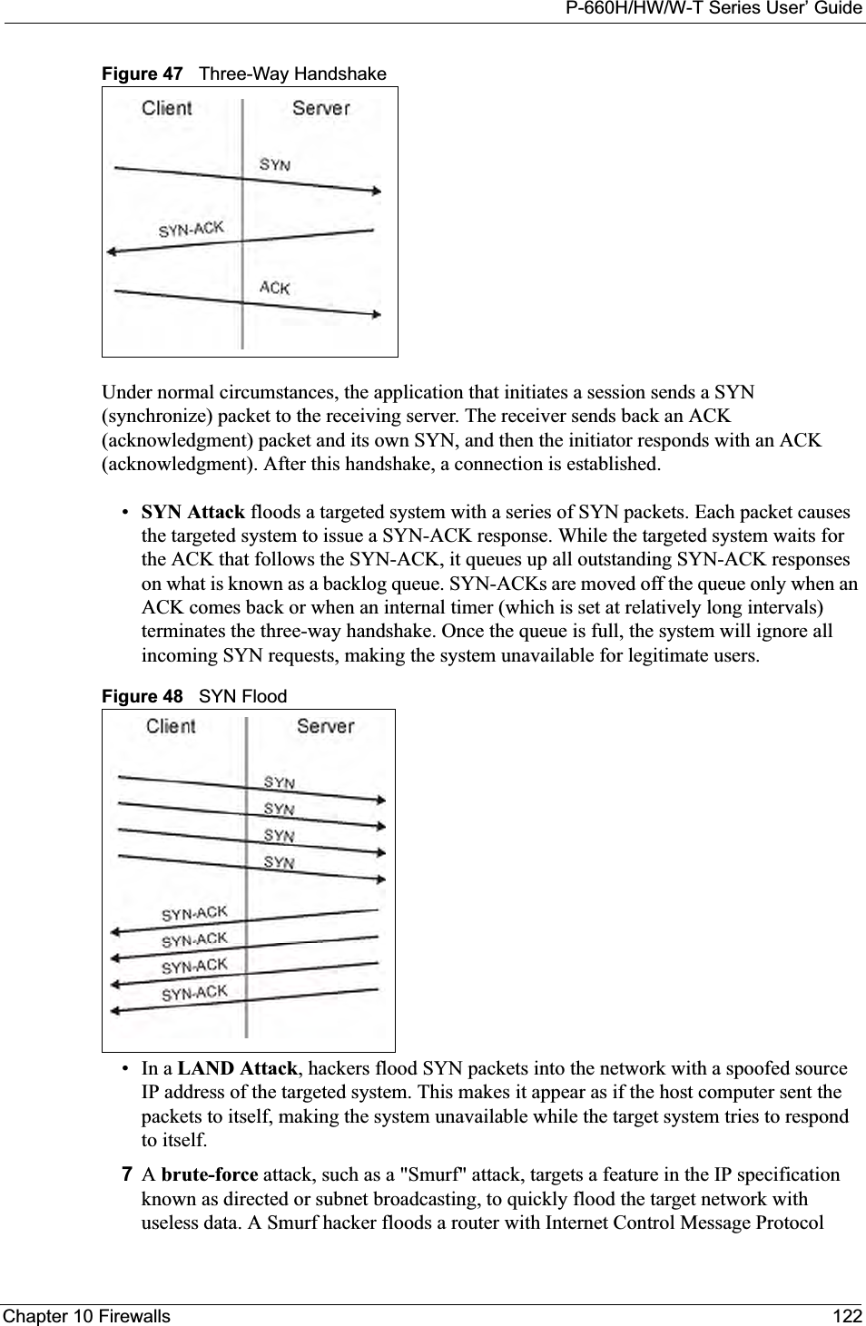P-660H/HW/W-T Series User’ GuideChapter 10 Firewalls 122Figure 47   Three-Way HandshakeUnder normal circumstances, the application that initiates a session sends a SYN (synchronize) packet to the receiving server. The receiver sends back an ACK (acknowledgment) packet and its own SYN, and then the initiator responds with an ACK (acknowledgment). After this handshake, a connection is established. •SYN Attack floods a targeted system with a series of SYN packets. Each packet causes the targeted system to issue a SYN-ACK response. While the targeted system waits for the ACK that follows the SYN-ACK, it queues up all outstanding SYN-ACK responses on what is known as a backlog queue. SYN-ACKs are moved off the queue only when an ACK comes back or when an internal timer (which is set at relatively long intervals) terminates the three-way handshake. Once the queue is full, the system will ignore all incoming SYN requests, making the system unavailable for legitimate users. Figure 48   SYN Flood•In a LAND Attack, hackers flood SYN packets into the network with a spoofed source IP address of the targeted system. This makes it appear as if the host computer sent the packets to itself, making the system unavailable while the target system tries to respond to itself. 7Abrute-force attack, such as a &quot;Smurf&quot; attack, targets a feature in the IP specification known as directed or subnet broadcasting, to quickly flood the target network with useless data. A Smurf hacker floods a router with Internet Control Message Protocol 