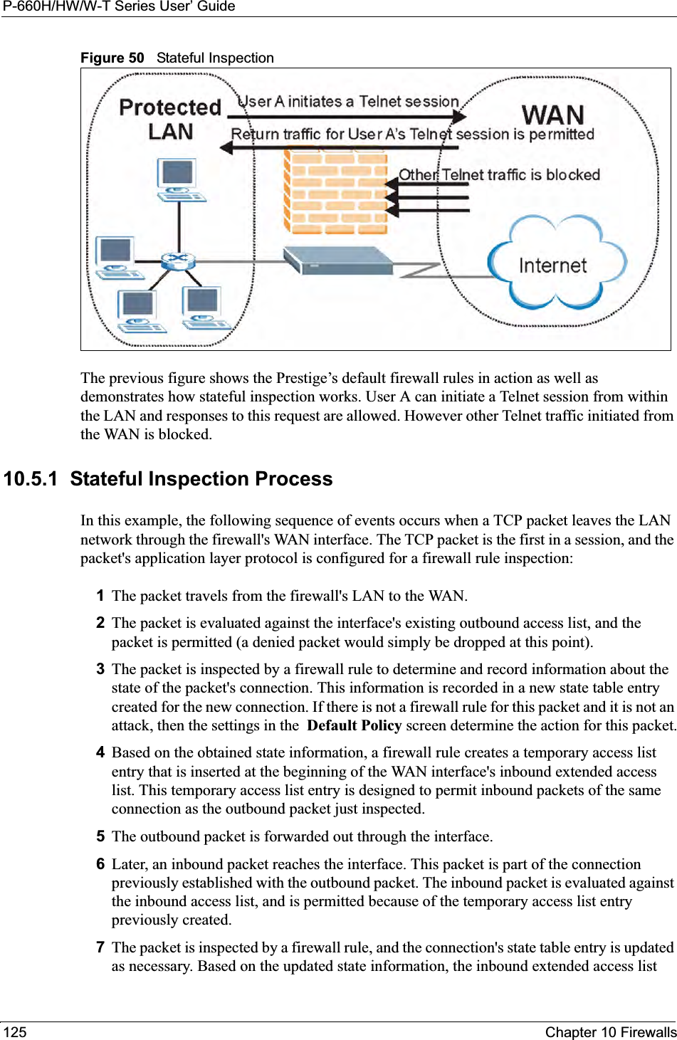 P-660H/HW/W-T Series User’ Guide125 Chapter 10 FirewallsFigure 50   Stateful InspectionThe previous figure shows the Prestige’s default firewall rules in action as well as demonstrates how stateful inspection works. User A can initiate a Telnet session from within the LAN and responses to this request are allowed. However other Telnet traffic initiated from the WAN is blocked.10.5.1  Stateful Inspection ProcessIn this example, the following sequence of events occurs when a TCP packet leaves the LAN network through the firewall&apos;s WAN interface. The TCP packet is the first in a session, and the packet&apos;s application layer protocol is configured for a firewall rule inspection:1The packet travels from the firewall&apos;s LAN to the WAN.2The packet is evaluated against the interface&apos;s existing outbound access list, and the packet is permitted (a denied packet would simply be dropped at this point).3The packet is inspected by a firewall rule to determine and record information about the state of the packet&apos;s connection. This information is recorded in a new state table entry created for the new connection. If there is not a firewall rule for this packet and it is not an attack, then the settings in the  Default Policy screen determine the action for this packet.4Based on the obtained state information, a firewall rule creates a temporary access list entry that is inserted at the beginning of the WAN interface&apos;s inbound extended access list. This temporary access list entry is designed to permit inbound packets of the same connection as the outbound packet just inspected.5The outbound packet is forwarded out through the interface.6Later, an inbound packet reaches the interface. This packet is part of the connection previously established with the outbound packet. The inbound packet is evaluated against the inbound access list, and is permitted because of the temporary access list entry previously created.7The packet is inspected by a firewall rule, and the connection&apos;s state table entry is updated as necessary. Based on the updated state information, the inbound extended access list 