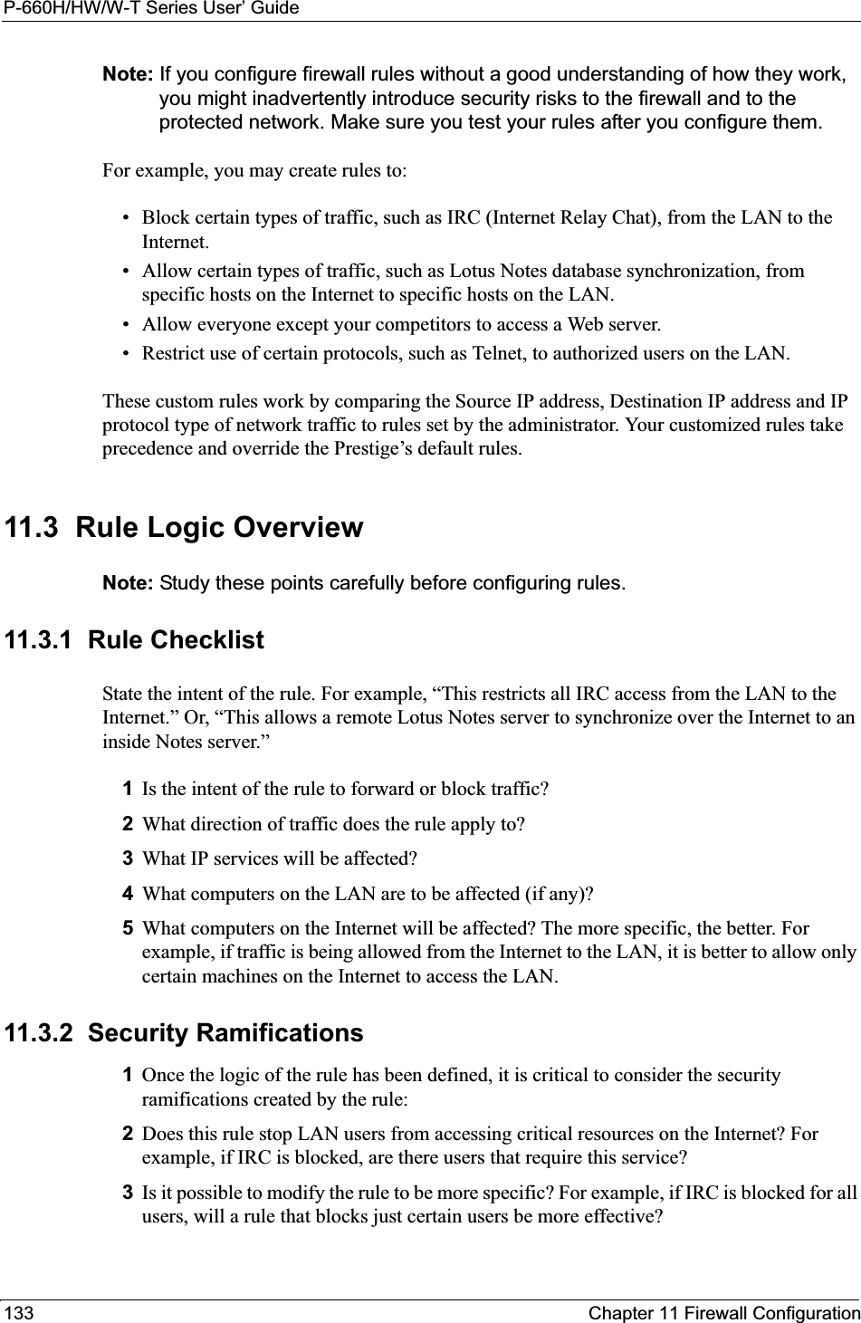 P-660H/HW/W-T Series User’ Guide133 Chapter 11 Firewall ConfigurationNote: If you configure firewall rules without a good understanding of how they work, you might inadvertently introduce security risks to the firewall and to the protected network. Make sure you test your rules after you configure them.For example, you may create rules to:• Block certain types of traffic, such as IRC (Internet Relay Chat), from the LAN to the Internet.• Allow certain types of traffic, such as Lotus Notes database synchronization, from specific hosts on the Internet to specific hosts on the LAN.• Allow everyone except your competitors to access a Web server.• Restrict use of certain protocols, such as Telnet, to authorized users on the LAN.These custom rules work by comparing the Source IP address, Destination IP address and IP protocol type of network traffic to rules set by the administrator. Your customized rules take precedence and override the Prestige’s default rules. 11.3  Rule Logic Overview  Note: Study these points carefully before configuring rules.11.3.1  Rule ChecklistState the intent of the rule. For example, “This restricts all IRC access from the LAN to the Internet.” Or, “This allows a remote Lotus Notes server to synchronize over the Internet to an inside Notes server.”1Is the intent of the rule to forward or block traffic?2What direction of traffic does the rule apply to?3What IP services will be affected?4What computers on the LAN are to be affected (if any)?5What computers on the Internet will be affected? The more specific, the better. For example, if traffic is being allowed from the Internet to the LAN, it is better to allow only certain machines on the Internet to access the LAN.11.3.2  Security Ramifications1Once the logic of the rule has been defined, it is critical to consider the security ramifications created by the rule:2Does this rule stop LAN users from accessing critical resources on the Internet? For example, if IRC is blocked, are there users that require this service?3Is it possible to modify the rule to be more specific? For example, if IRC is blocked for all users, will a rule that blocks just certain users be more effective?
