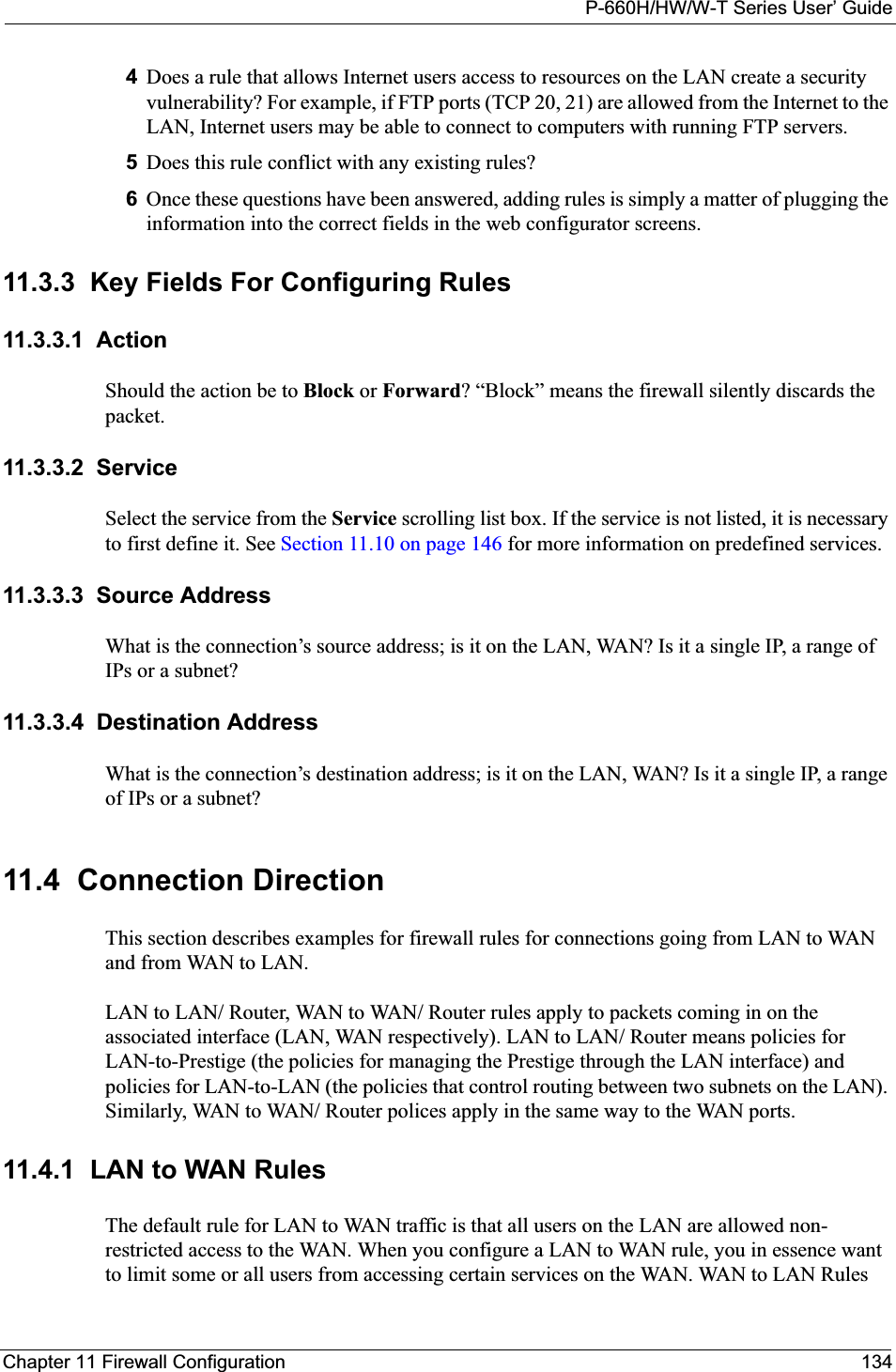 P-660H/HW/W-T Series User’ GuideChapter 11 Firewall Configuration 1344Does a rule that allows Internet users access to resources on the LAN create a security vulnerability? For example, if FTP ports (TCP 20, 21) are allowed from the Internet to the LAN, Internet users may be able to connect to computers with running FTP servers.5Does this rule conflict with any existing rules?6Once these questions have been answered, adding rules is simply a matter of plugging the information into the correct fields in the web configurator screens.11.3.3  Key Fields For Configuring Rules11.3.3.1  ActionShould the action be to Block or Forward? “Block” means the firewall silently discards the packet.11.3.3.2  ServiceSelect the service from the Service scrolling list box. If the service is not listed, it is necessary to first define it. See Section 11.10 on page 146 for more information on predefined services.11.3.3.3  Source AddressWhat is the connection’s source address; is it on the LAN, WAN? Is it a single IP, a range of IPs or a subnet?11.3.3.4  Destination AddressWhat is the connection’s destination address; is it on the LAN, WAN? Is it a single IP, a range of IPs or a subnet?11.4  Connection DirectionThis section describes examples for firewall rules for connections going from LAN to WAN and from WAN to LAN. LAN to LAN/ Router, WAN to WAN/ Router rules apply to packets coming in on the associated interface (LAN, WAN respectively). LAN to LAN/ Router means policies for LAN-to-Prestige (the policies for managing the Prestige through the LAN interface) and policies for LAN-to-LAN (the policies that control routing between two subnets on the LAN). Similarly, WAN to WAN/ Router polices apply in the same way to the WAN ports.11.4.1  LAN to WAN RulesThe default rule for LAN to WAN traffic is that all users on the LAN are allowed non-restricted access to the WAN. When you configure a LAN to WAN rule, you in essence want to limit some or all users from accessing certain services on the WAN. WAN to LAN Rules