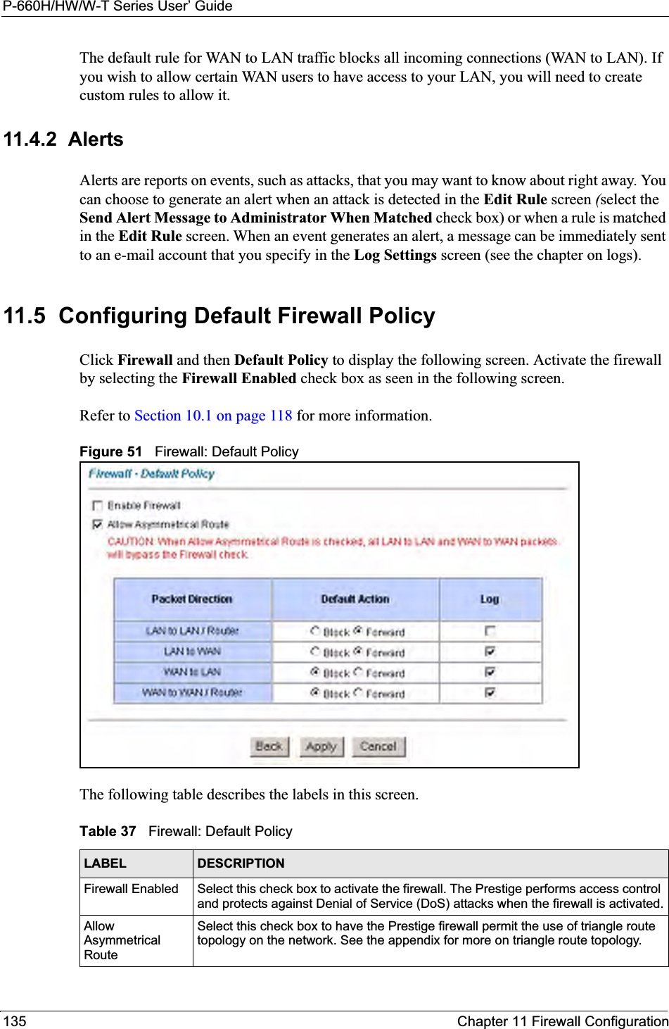 P-660H/HW/W-T Series User’ Guide135 Chapter 11 Firewall ConfigurationThe default rule for WAN to LAN traffic blocks all incoming connections (WAN to LAN). If you wish to allow certain WAN users to have access to your LAN, you will need to create custom rules to allow it. 11.4.2  AlertsAlerts are reports on events, such as attacks, that you may want to know about right away. You can choose to generate an alert when an attack is detected in the Edit Rule screen (select the Send Alert Message to Administrator When Matched check box) or when a rule is matched in the Edit Rule screen. When an event generates an alert, a message can be immediately sent to an e-mail account that you specify in the Log Settings screen (see the chapter on logs).11.5  Configuring Default Firewall Policy   Click Firewall and then Default Policy to display the following screen. Activate the firewall by selecting the Firewall Enabled check box as seen in the following screen.Refer to Section 10.1 on page 118 for more information. Figure 51   Firewall: Default PolicyThe following table describes the labels in this screen. Table 37   Firewall: Default PolicyLABEL DESCRIPTIONFirewall Enabled Select this check box to activate the firewall. The Prestige performs access control and protects against Denial of Service (DoS) attacks when the firewall is activated.Allow Asymmetrical RouteSelect this check box to have the Prestige firewall permit the use of triangle route topology on the network. See the appendix for more on triangle route topology.