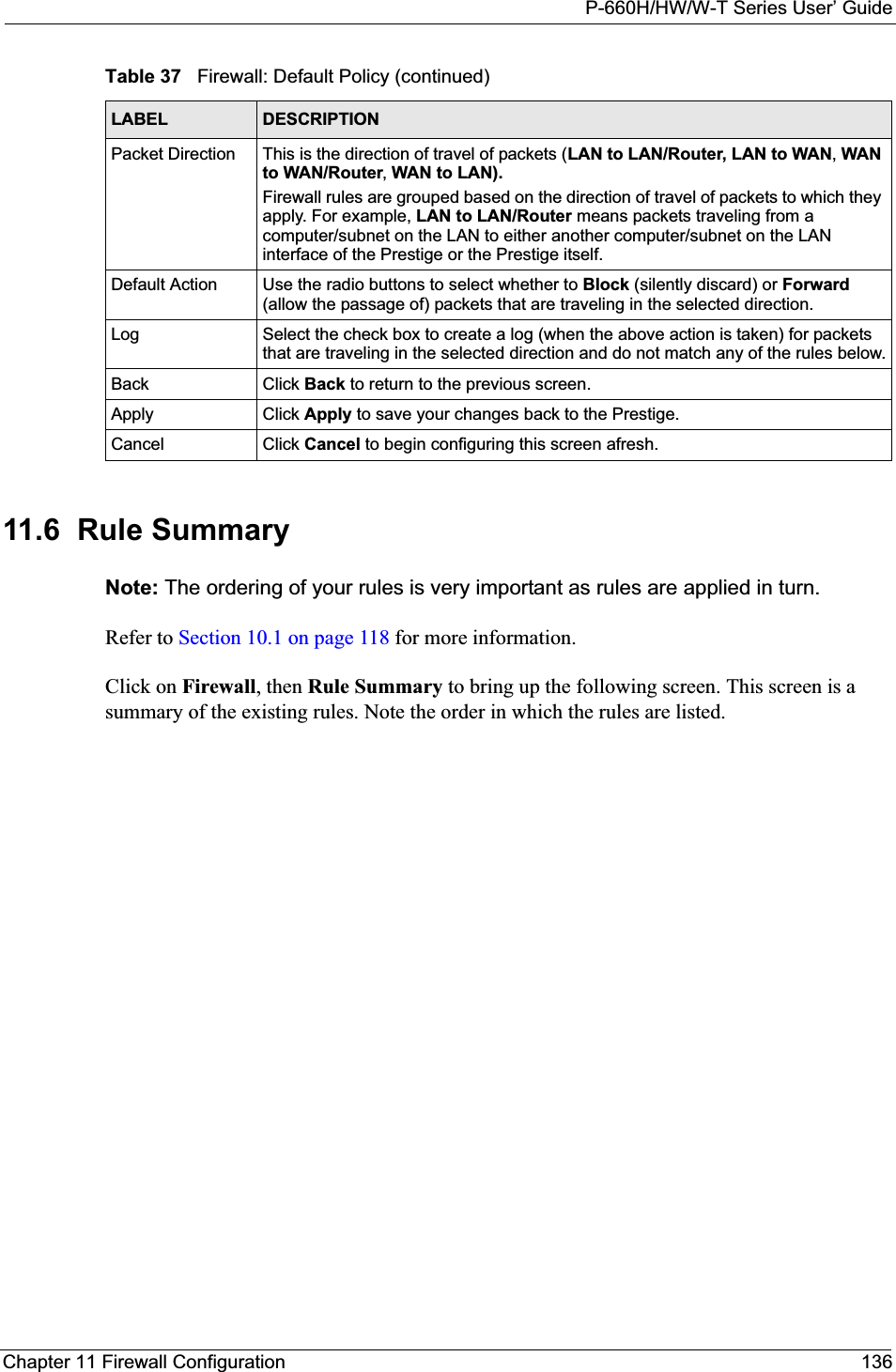 P-660H/HW/W-T Series User’ GuideChapter 11 Firewall Configuration 13611.6  Rule Summary  Note: The ordering of your rules is very important as rules are applied in turn.Refer to Section 10.1 on page 118 for more information. Click on Firewall, then Rule Summary to bring up the following screen. This screen is a summary of the existing rules. Note the order in which the rules are listed.Packet Direction This is the direction of travel of packets (LAN to LAN/Router, LAN to WAN,WAN to WAN/Router,WAN to LAN).Firewall rules are grouped based on the direction of travel of packets to which they apply. For example, LAN to LAN/Router means packets traveling from a computer/subnet on the LAN to either another computer/subnet on the LAN interface of the Prestige or the Prestige itself. Default Action Use the radio buttons to select whether to Block (silently discard) or Forward(allow the passage of) packets that are traveling in the selected direction.Log Select the check box to create a log (when the above action is taken) for packets that are traveling in the selected direction and do not match any of the rules below.Back Click Back to return to the previous screen. Apply Click Apply to save your changes back to the Prestige.Cancel Click Cancel to begin configuring this screen afresh.Table 37   Firewall: Default Policy (continued)LABEL DESCRIPTION