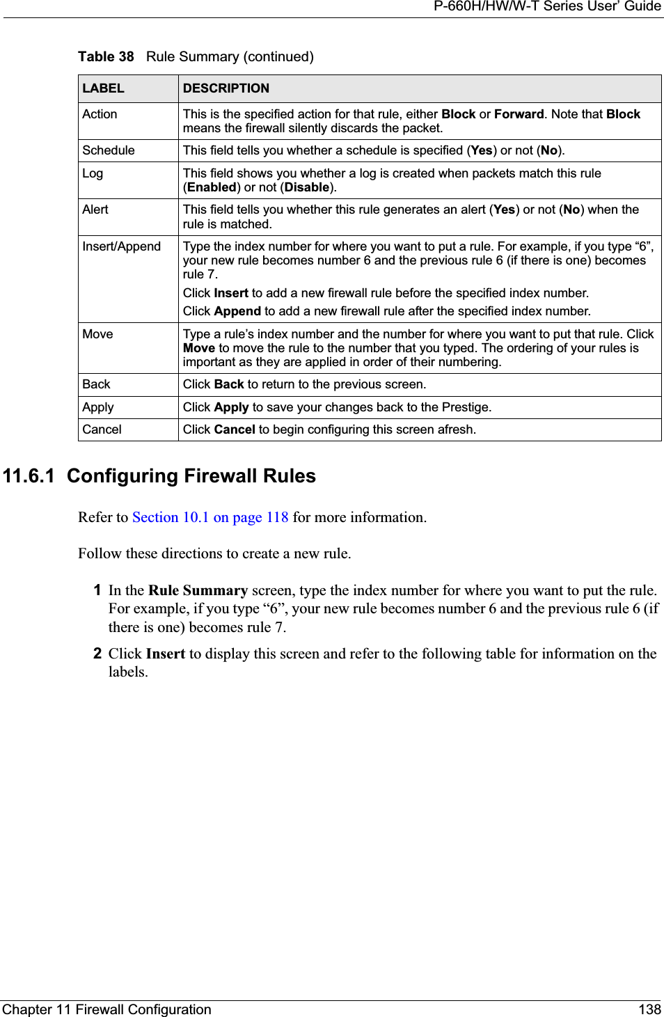 P-660H/HW/W-T Series User’ GuideChapter 11 Firewall Configuration 13811.6.1  Configuring Firewall Rules   Refer to Section 10.1 on page 118 for more information. Follow these directions to create a new rule.1In the Rule Summary screen, type the index number for where you want to put the rule. For example, if you type “6”, your new rule becomes number 6 and the previous rule 6 (if there is one) becomes rule 7. 2Click Insert to display this screen and refer to the following table for information on the labels.Action This is the specified action for that rule, either Block or Forward. Note that Blockmeans the firewall silently discards the packet.Schedule This field tells you whether a schedule is specified (Yes) or not (No).Log This field shows you whether a log is created when packets match this rule (Enabled) or not (Disable).Alert This field tells you whether this rule generates an alert (Yes) or not (No) when the rule is matched.Insert/Append Type the index number for where you want to put a rule. For example, if you type “6”, your new rule becomes number 6 and the previous rule 6 (if there is one) becomes rule 7. Click Insert to add a new firewall rule before the specified index number. Click Append to add a new firewall rule after the specified index number. Move Type a rule’s index number and the number for where you want to put that rule. Click Move to move the rule to the number that you typed. The ordering of your rules is important as they are applied in order of their numbering.Back Click Back to return to the previous screen. Apply Click Apply to save your changes back to the Prestige.Cancel Click Cancel to begin configuring this screen afresh.Table 38   Rule Summary (continued)LABEL DESCRIPTION