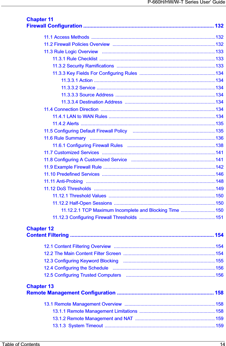 P-660H/HW/W-T Series User’ GuideTable of Contents 14Chapter 11Firewall Configuration ......................................................................................... 13211.1 Access Methods  .............................................................................................13211.2 Firewall Policies Overview  .............................................................................13211.3 Rule Logic Overview   .....................................................................................13311.3.1 Rule Checklist  .......................................................................................13311.3.2 Security Ramifications  ..........................................................................13311.3.3 Key Fields For Configuring Rules  .........................................................13411.3.3.1 Action ...........................................................................................13411.3.3.2 Service .........................................................................................13411.3.3.3 Source Address  ...........................................................................13411.3.3.4 Destination Address  ....................................................................13411.4 Connection Direction  ......................................................................................13411.4.1 LAN to WAN Rules ................................................................................13411.4.2 Alerts .....................................................................................................13511.5 Configuring Default Firewall Policy    ..............................................................13511.6 Rule Summary   ..............................................................................................13611.6.1 Configuring Firewall Rules    ..................................................................13811.7 Customized Services  .....................................................................................14111.8 Configuring A Customized Service   ...............................................................14111.9 Example Firewall Rule ....................................................................................14211.10 Predefined Services  .....................................................................................14611.11 Anti-Probing   .................................................................................................14811.12 DoS Thresholds  ...........................................................................................14911.12.1 Threshold Values  ................................................................................15011.12.2 Half-Open Sessions  ............................................................................15011.12.2.1 TCP Maximum Incomplete and Blocking Time ..........................15011.12.3 Configuring Firewall Thresholds  .........................................................151Chapter 12Content Filtering .................................................................................................. 15412.1 Content Filtering Overview  ............................................................................15412.2 The Main Content Filter Screen  .....................................................................15412.3 Configuring Keyword Blocking    .....................................................................15512.4 Configuring the Schedule   .............................................................................15612.5 Configuring Trusted Computers    ...................................................................156Chapter 13Remote Management Configuration .................................................................. 15813.1 Remote Management Overview  ....................................................................15813.1.1 Remote Management Limitations  .........................................................15813.1.2 Remote Management and NAT  ............................................................15913.1.3  System Timeout ...................................................................................159