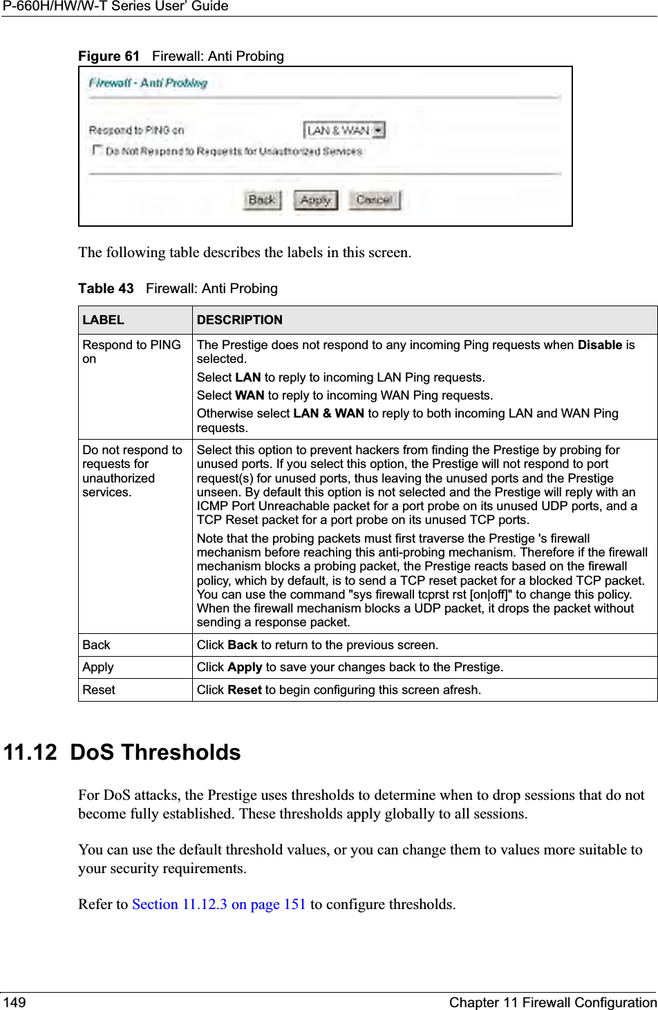 P-660H/HW/W-T Series User’ Guide149 Chapter 11 Firewall ConfigurationFigure 61   Firewall: Anti ProbingThe following table describes the labels in this screen.11.12  DoS Thresholds For DoS attacks, the Prestige uses thresholds to determine when to drop sessions that do not become fully established. These thresholds apply globally to all sessions.You can use the default threshold values, or you can change them to values more suitable to your security requirements.Refer to Section 11.12.3 on page 151 to configure thresholds.  Table 43   Firewall: Anti ProbingLABEL DESCRIPTIONRespond to PING onThe Prestige does not respond to any incoming Ping requests when Disable is selected.Select LAN to reply to incoming LAN Ping requests.Select WAN to reply to incoming WAN Ping requests. Otherwise select LAN &amp; WAN to reply to both incoming LAN and WAN Ping requests. Do not respond to requests for unauthorized services.Select this option to prevent hackers from finding the Prestige by probing for unused ports. If you select this option, the Prestige will not respond to port request(s) for unused ports, thus leaving the unused ports and the Prestige unseen. By default this option is not selected and the Prestige will reply with an ICMP Port Unreachable packet for a port probe on its unused UDP ports, and a TCP Reset packet for a port probe on its unused TCP ports. Note that the probing packets must first traverse the Prestige &apos;s firewall mechanism before reaching this anti-probing mechanism. Therefore if the firewall mechanism blocks a probing packet, the Prestige reacts based on the firewall policy, which by default, is to send a TCP reset packet for a blocked TCP packet. You can use the command &quot;sys firewall tcprst rst [on|off]&quot; to change this policy. When the firewall mechanism blocks a UDP packet, it drops the packet without sending a response packet.Back Click Back to return to the previous screen. Apply Click Apply to save your changes back to the Prestige.Reset Click Reset to begin configuring this screen afresh.