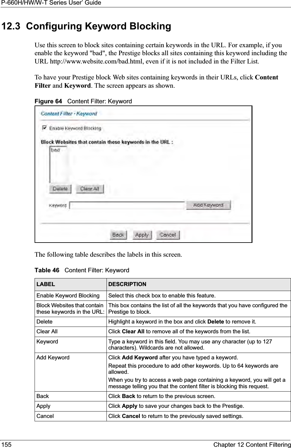 P-660H/HW/W-T Series User’ Guide155 Chapter 12 Content Filtering12.3  Configuring Keyword BlockingUse this screen to block sites containing certain keywords in the URL. For example, if you enable the keyword &quot;bad&quot;, the Prestige blocks all sites containing this keyword including the URL http://www.website.com/bad.html, even if it is not included in the Filter List. To have your Prestige block Web sites containing keywords in their URLs, click Content Filter and Keyword. The screen appears as shown.Figure 64   Content Filter: KeywordThe following table describes the labels in this screen.  Table 46   Content Filter: KeywordLABEL DESCRIPTIONEnable Keyword Blocking Select this check box to enable this feature.Block Websites that contain these keywords in the URL:This box contains the list of all the keywords that you have configured the Prestige to block. Delete  Highlight a keyword in the box and click Delete to remove it. Clear All  Click Clear All to remove all of the keywords from the list.Keyword Type a keyword in this field. You may use any character (up to 127 characters). Wildcards are not allowed.Add Keyword Click Add Keyword after you have typed a keyword. Repeat this procedure to add other keywords. Up to 64 keywords are allowed.When you try to access a web page containing a keyword, you will get a message telling you that the content filter is blocking this request.Back Click Back to return to the previous screen.Apply Click Apply to save your changes back to the Prestige.Cancel Click Cancel to return to the previously saved settings.