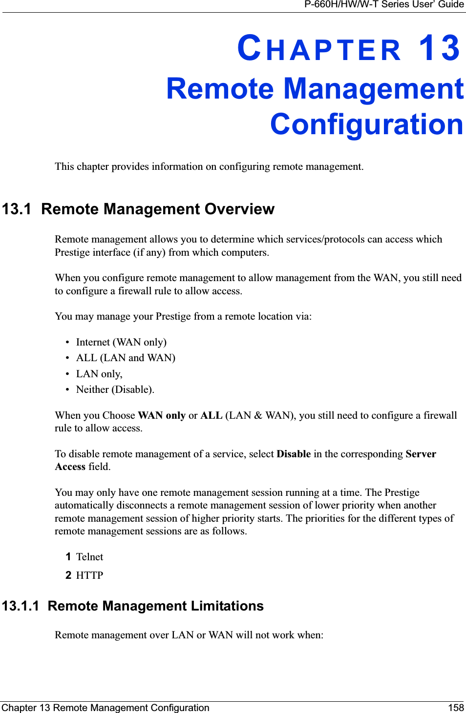 P-660H/HW/W-T Series User’ GuideChapter 13 Remote Management Configuration 158CHAPTER 13Remote ManagementConfigurationThis chapter provides information on configuring remote management.13.1  Remote Management Overview Remote management allows you to determine which services/protocols can access which Prestige interface (if any) from which computers.When you configure remote management to allow management from the WAN, you still need to configure a firewall rule to allow access.You may manage your Prestige from a remote location via:• Internet (WAN only)• ALL (LAN and WAN)• LAN only, • Neither (Disable).When you Choose WAN o n ly  or ALL (LAN &amp; WAN), you still need to configure a firewall rule to allow access.To disable remote management of a service, select Disable in the corresponding Server Access field.You may only have one remote management session running at a time. The Prestige automatically disconnects a remote management session of lower priority when another remote management session of higher priority starts. The priorities for the different types of remote management sessions are as follows.1Telnet2HTTP13.1.1  Remote Management LimitationsRemote management over LAN or WAN will not work when: