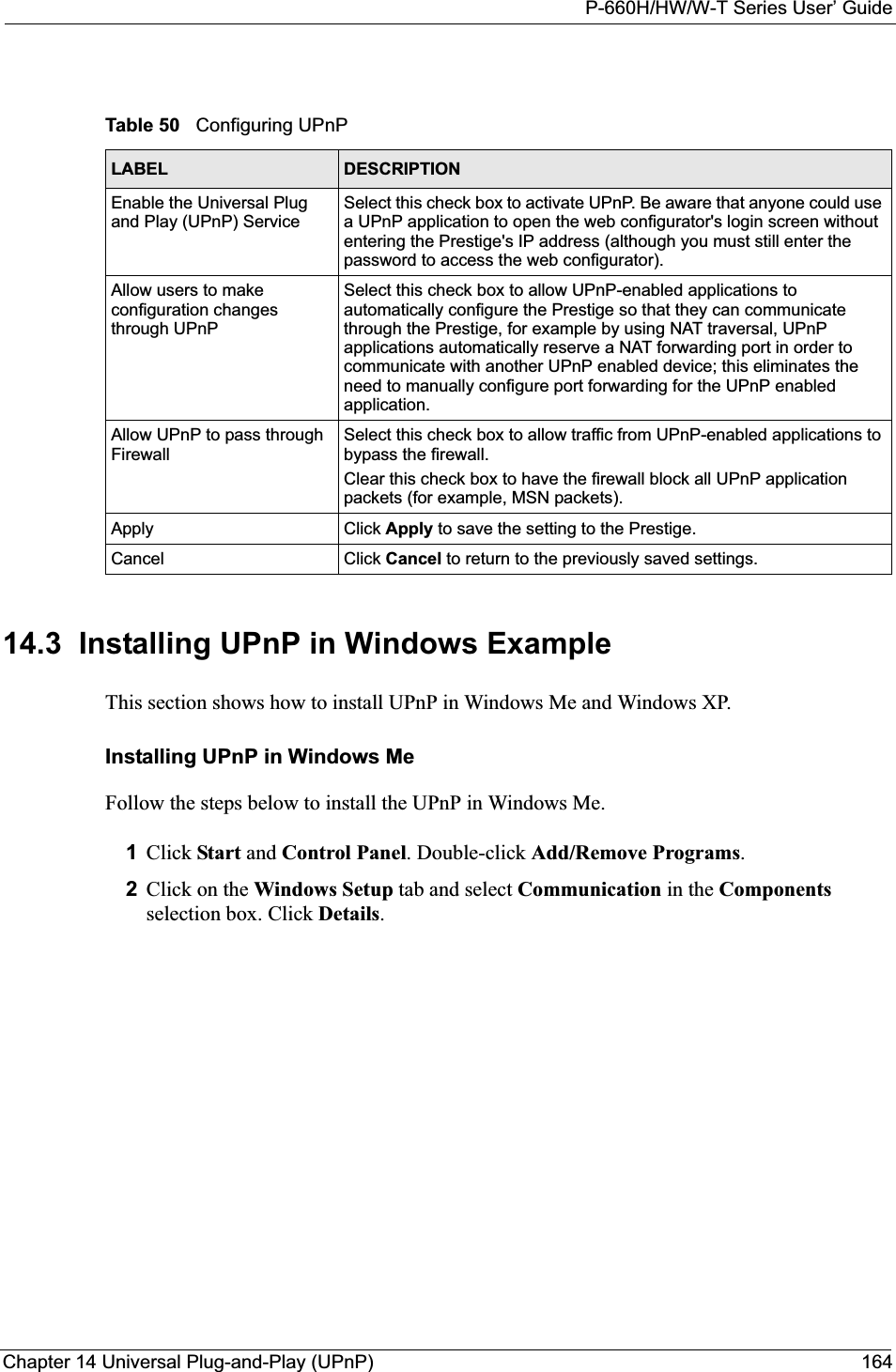 P-660H/HW/W-T Series User’ GuideChapter 14 Universal Plug-and-Play (UPnP) 16414.3  Installing UPnP in Windows ExampleThis section shows how to install UPnP in Windows Me and Windows XP.  Installing UPnP in Windows MeFollow the steps below to install the UPnP in Windows Me. 1Click Start and Control Panel. Double-click Add/Remove Programs.2Click on the Windows Setup tab and select Communication in the Componentsselection box. Click Details.Table 50   Configuring UPnPLABEL DESCRIPTIONEnable the Universal Plug and Play (UPnP) Service Select this check box to activate UPnP. Be aware that anyone could use a UPnP application to open the web configurator&apos;s login screen without entering the Prestige&apos;s IP address (although you must still enter the password to access the web configurator).Allow users to make configuration changes through UPnPSelect this check box to allow UPnP-enabled applications to automatically configure the Prestige so that they can communicate through the Prestige, for example by using NAT traversal, UPnP applications automatically reserve a NAT forwarding port in order to communicate with another UPnP enabled device; this eliminates the need to manually configure port forwarding for the UPnP enabled application. Allow UPnP to pass through FirewallSelect this check box to allow traffic from UPnP-enabled applications to bypass the firewall. Clear this check box to have the firewall block all UPnP application packets (for example, MSN packets).Apply Click Apply to save the setting to the Prestige.Cancel Click Cancel to return to the previously saved settings.