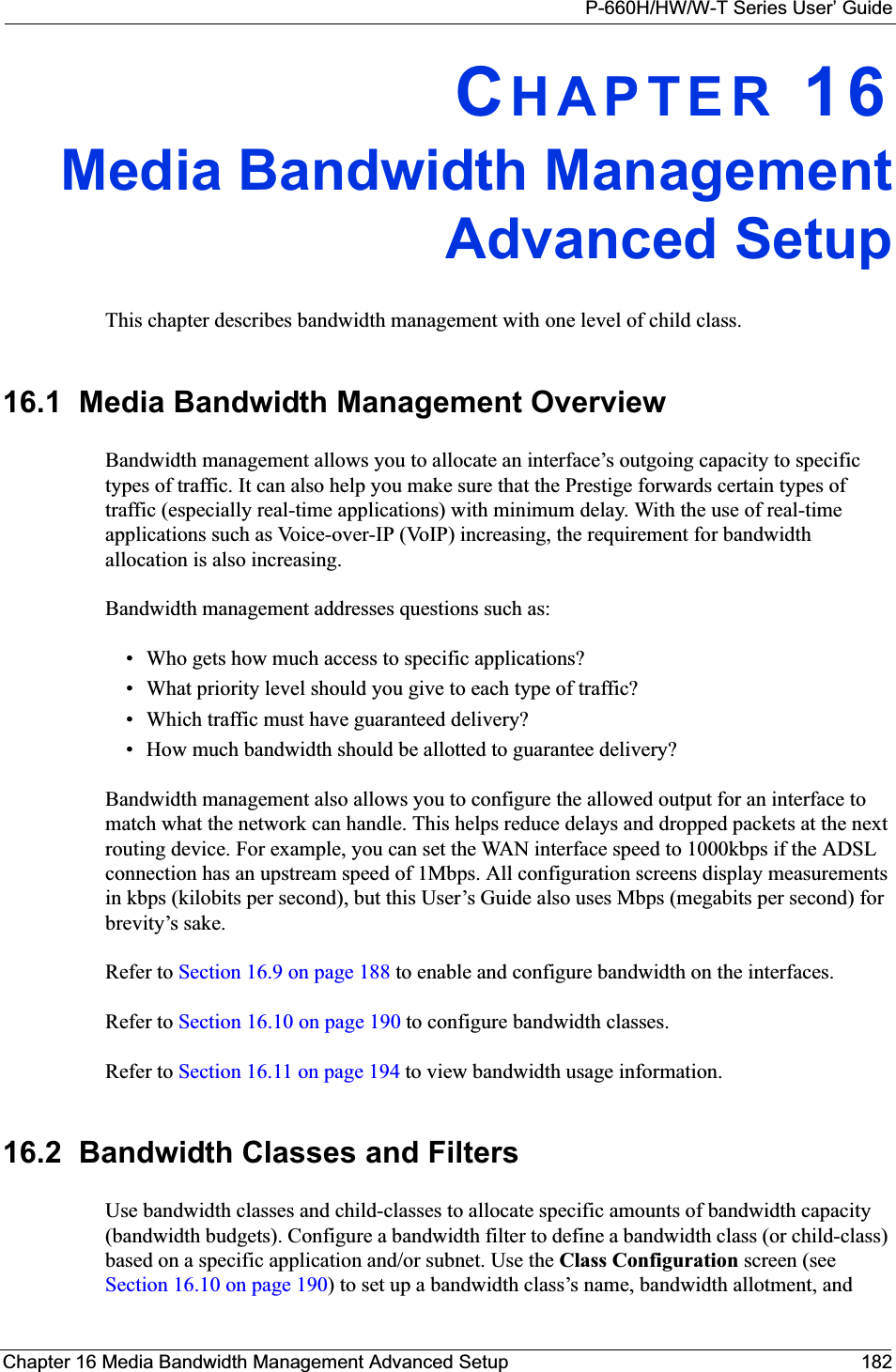P-660H/HW/W-T Series User’ GuideChapter 16 Media Bandwidth Management Advanced Setup 182CHAPTER 16Media Bandwidth ManagementAdvanced SetupThis chapter describes bandwidth management with one level of child class.16.1  Media Bandwidth Management Overview Bandwidth management allows you to allocate an interface’s outgoing capacity to specific types of traffic. It can also help you make sure that the Prestige forwards certain types of traffic (especially real-time applications) with minimum delay. With the use of real-time applications such as Voice-over-IP (VoIP) increasing, the requirement for bandwidth allocation is also increasing. Bandwidth management addresses questions such as:• Who gets how much access to specific applications?• What priority level should you give to each type of traffic?• Which traffic must have guaranteed delivery?• How much bandwidth should be allotted to guarantee delivery?Bandwidth management also allows you to configure the allowed output for an interface to match what the network can handle. This helps reduce delays and dropped packets at the next routing device. For example, you can set the WAN interface speed to 1000kbps if the ADSL connection has an upstream speed of 1Mbps. All configuration screens display measurements in kbps (kilobits per second), but this User’s Guide also uses Mbps (megabits per second) for brevity’s sake.Refer to Section 16.9 on page 188 to enable and configure bandwidth on the interfaces. Refer to Section 16.10 on page 190 to configure bandwidth classes. Refer to Section 16.11 on page 194 to view bandwidth usage information. 16.2  Bandwidth Classes and FiltersUse bandwidth classes and child-classes to allocate specific amounts of bandwidth capacity (bandwidth budgets). Configure a bandwidth filter to define a bandwidth class (or child-class) based on a specific application and/or subnet. Use the Class Configuration screen (see Section 16.10 on page 190) to set up a bandwidth class’s name, bandwidth allotment, and 