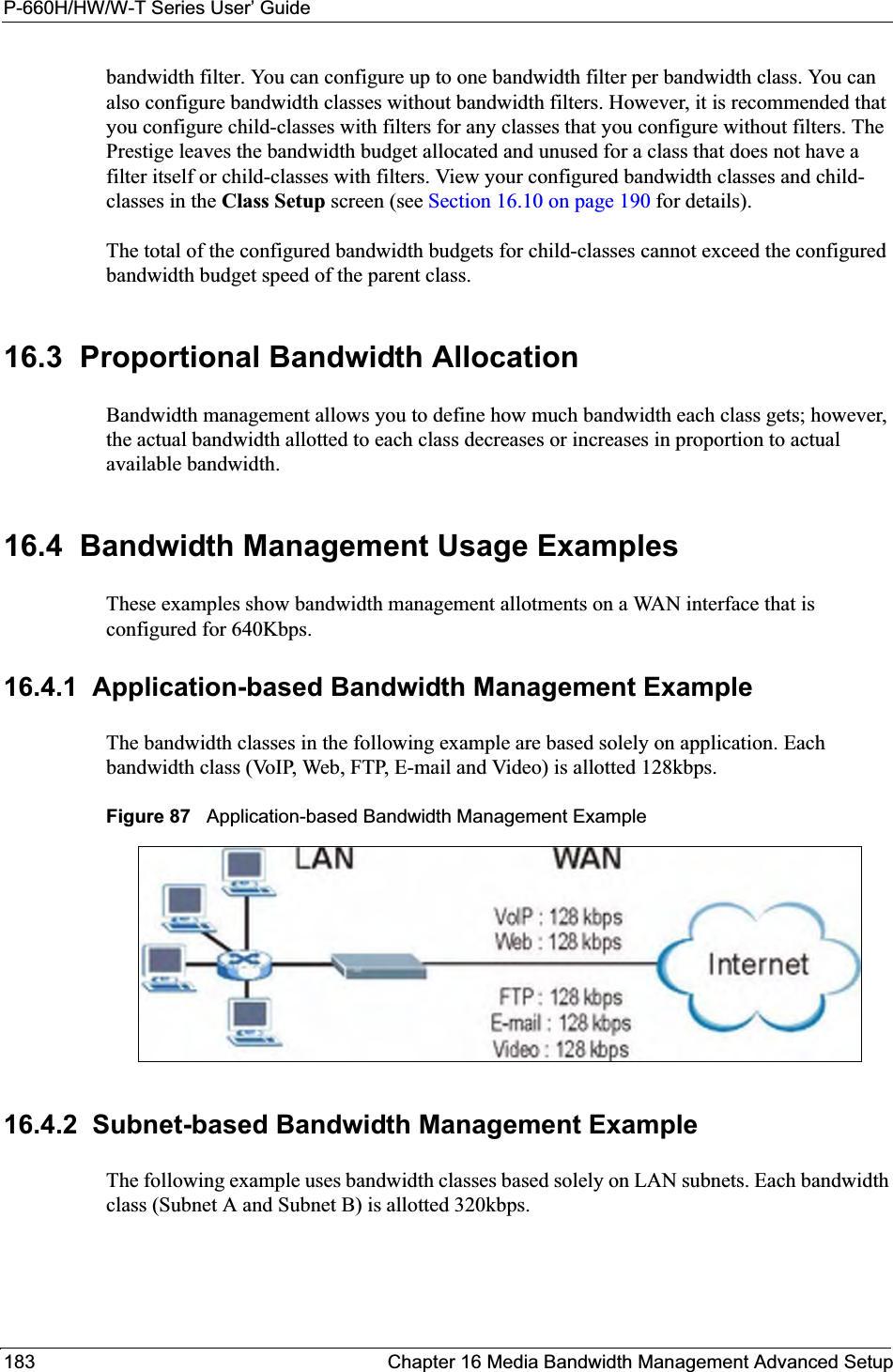 P-660H/HW/W-T Series User’ Guide183 Chapter 16 Media Bandwidth Management Advanced Setupbandwidth filter. You can configure up to one bandwidth filter per bandwidth class. You can also configure bandwidth classes without bandwidth filters. However, it is recommended that you configure child-classes with filters for any classes that you configure without filters. The Prestige leaves the bandwidth budget allocated and unused for a class that does not have a filter itself or child-classes with filters. View your configured bandwidth classes and child-classes in the Class Setup screen (see Section 16.10 on page 190 for details).The total of the configured bandwidth budgets for child-classes cannot exceed the configured bandwidth budget speed of the parent class. 16.3  Proportional Bandwidth AllocationBandwidth management allows you to define how much bandwidth each class gets; however, the actual bandwidth allotted to each class decreases or increases in proportion to actual available bandwidth. 16.4  Bandwidth Management Usage ExamplesThese examples show bandwidth management allotments on a WAN interface that is configured for 640Kbps.16.4.1  Application-based Bandwidth Management ExampleThe bandwidth classes in the following example are based solely on application. Each bandwidth class (VoIP, Web, FTP, E-mail and Video) is allotted 128kbps.Figure 87   Application-based Bandwidth Management Example16.4.2  Subnet-based Bandwidth Management ExampleThe following example uses bandwidth classes based solely on LAN subnets. Each bandwidth class (Subnet A and Subnet B) is allotted 320kbps.
