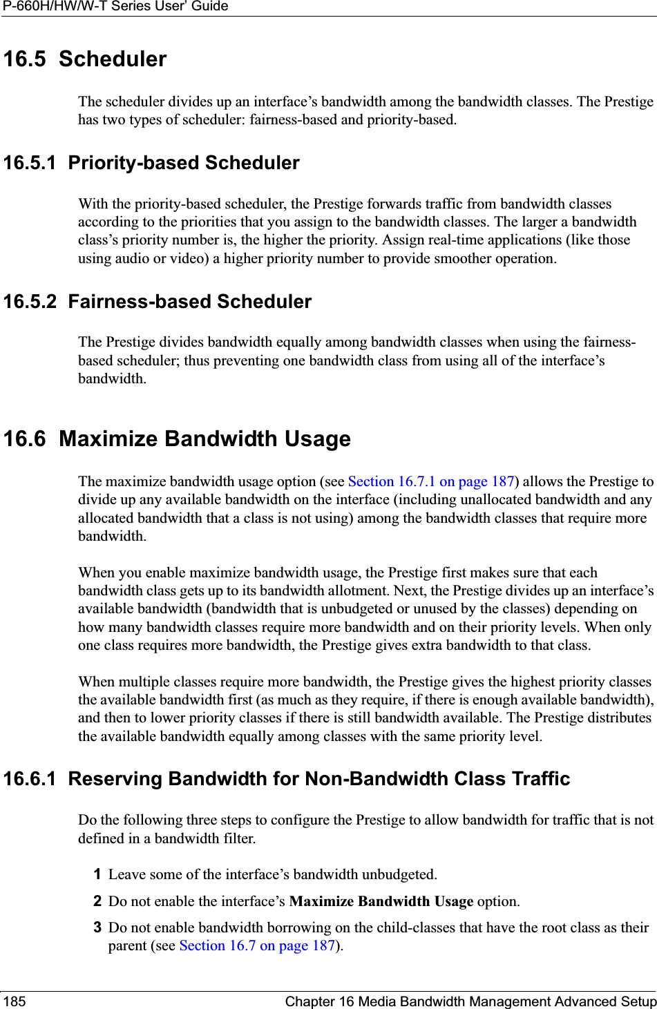 P-660H/HW/W-T Series User’ Guide185 Chapter 16 Media Bandwidth Management Advanced Setup16.5  SchedulerThe scheduler divides up an interface’s bandwidth among the bandwidth classes. The Prestige has two types of scheduler: fairness-based and priority-based. 16.5.1  Priority-based SchedulerWith the priority-based scheduler, the Prestige forwards traffic from bandwidth classes according to the priorities that you assign to the bandwidth classes. The larger a bandwidth class’s priority number is, the higher the priority. Assign real-time applications (like those using audio or video) a higher priority number to provide smoother operation.16.5.2  Fairness-based SchedulerThe Prestige divides bandwidth equally among bandwidth classes when using the fairness-based scheduler; thus preventing one bandwidth class from using all of the interface’s bandwidth. 16.6  Maximize Bandwidth UsageThe maximize bandwidth usage option (see Section 16.7.1 on page 187) allows the Prestige to divide up any available bandwidth on the interface (including unallocated bandwidth and any allocated bandwidth that a class is not using) among the bandwidth classes that require more bandwidth. When you enable maximize bandwidth usage, the Prestige first makes sure that each bandwidth class gets up to its bandwidth allotment. Next, the Prestige divides up an interface’s available bandwidth (bandwidth that is unbudgeted or unused by the classes) depending on how many bandwidth classes require more bandwidth and on their priority levels. When only one class requires more bandwidth, the Prestige gives extra bandwidth to that class. When multiple classes require more bandwidth, the Prestige gives the highest priority classes the available bandwidth first (as much as they require, if there is enough available bandwidth), and then to lower priority classes if there is still bandwidth available. The Prestige distributes the available bandwidth equally among classes with the same priority level. 16.6.1  Reserving Bandwidth for Non-Bandwidth Class TrafficDo the following three steps to configure the Prestige to allow bandwidth for traffic that is not defined in a bandwidth filter.1Leave some of the interface’s bandwidth unbudgeted.2Do not enable the interface’s Maximize Bandwidth Usage option.3Do not enable bandwidth borrowing on the child-classes that have the root class as their parent (see Section 16.7 on page 187).