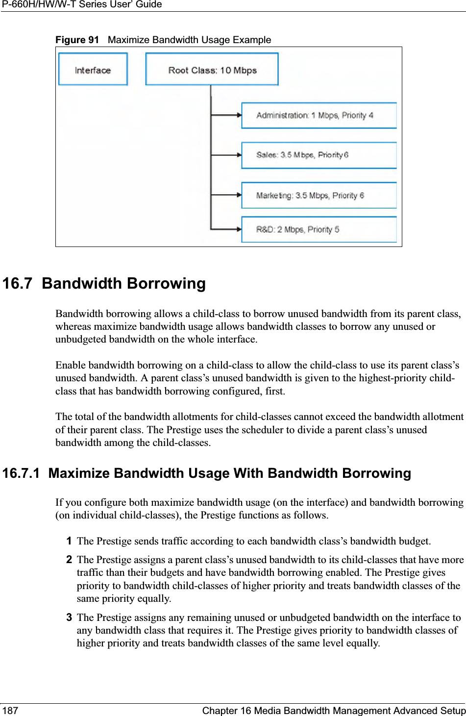 P-660H/HW/W-T Series User’ Guide187 Chapter 16 Media Bandwidth Management Advanced SetupFigure 91   Maximize Bandwidth Usage Example16.7  Bandwidth BorrowingBandwidth borrowing allows a child-class to borrow unused bandwidth from its parent class, whereas maximize bandwidth usage allows bandwidth classes to borrow any unused or unbudgeted bandwidth on the whole interface.Enable bandwidth borrowing on a child-class to allow the child-class to use its parent class’s unused bandwidth. A parent class’s unused bandwidth is given to the highest-priority child-class that has bandwidth borrowing configured, first.The total of the bandwidth allotments for child-classes cannot exceed the bandwidth allotment of their parent class. The Prestige uses the scheduler to divide a parent class’s unused bandwidth among the child-classes. 16.7.1  Maximize Bandwidth Usage With Bandwidth BorrowingIf you configure both maximize bandwidth usage (on the interface) and bandwidth borrowing (on individual child-classes), the Prestige functions as follows.1The Prestige sends traffic according to each bandwidth class’s bandwidth budget.2The Prestige assigns a parent class’s unused bandwidth to its child-classes that have more traffic than their budgets and have bandwidth borrowing enabled. The Prestige gives priority to bandwidth child-classes of higher priority and treats bandwidth classes of the same priority equally.3The Prestige assigns any remaining unused or unbudgeted bandwidth on the interface to any bandwidth class that requires it. The Prestige gives priority to bandwidth classes of higher priority and treats bandwidth classes of the same level equally.