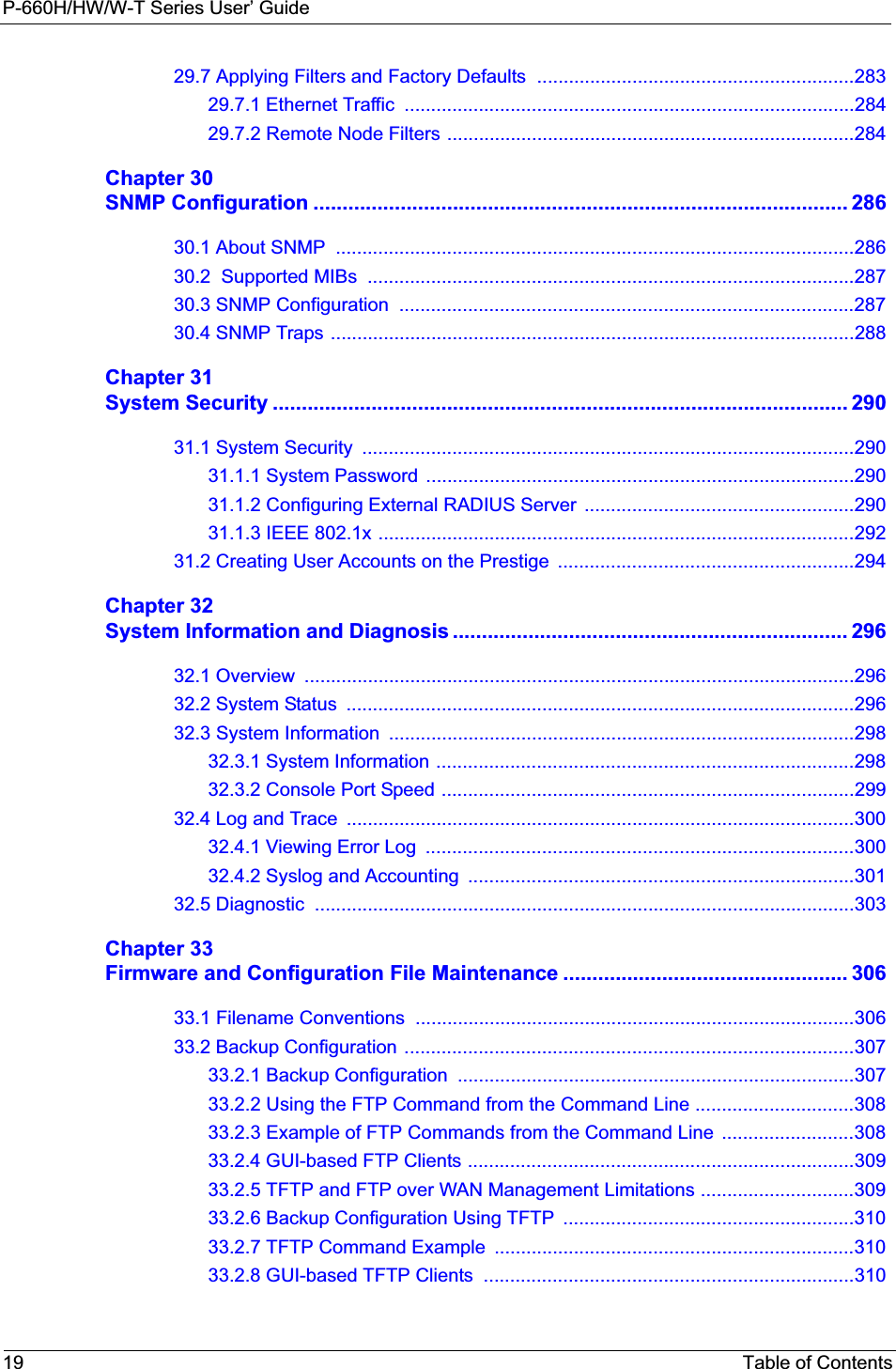 P-660H/HW/W-T Series User’ Guide19 Table of Contents29.7 Applying Filters and Factory Defaults  ............................................................28329.7.1 Ethernet Traffic  .....................................................................................28429.7.2 Remote Node Filters .............................................................................284Chapter 30SNMP Configuration ............................................................................................ 28630.1 About SNMP  ..................................................................................................28630.2  Supported MIBs  ............................................................................................28730.3 SNMP Configuration  ......................................................................................28730.4 SNMP Traps ...................................................................................................288Chapter 31System Security ................................................................................................... 29031.1 System Security  .............................................................................................29031.1.1 System Password  .................................................................................29031.1.2 Configuring External RADIUS Server  ...................................................29031.1.3 IEEE 802.1x ..........................................................................................29231.2 Creating User Accounts on the Prestige  ........................................................294Chapter 32System Information and Diagnosis .................................................................... 29632.1 Overview  ........................................................................................................29632.2 System Status  ................................................................................................29632.3 System Information  ........................................................................................29832.3.1 System Information ...............................................................................29832.3.2 Console Port Speed ..............................................................................29932.4 Log and Trace  ................................................................................................30032.4.1 Viewing Error Log  .................................................................................30032.4.2 Syslog and Accounting  .........................................................................30132.5 Diagnostic  ......................................................................................................303Chapter 33Firmware and Configuration File Maintenance ................................................. 30633.1 Filename Conventions  ...................................................................................30633.2 Backup Configuration .....................................................................................30733.2.1 Backup Configuration  ...........................................................................30733.2.2 Using the FTP Command from the Command Line ..............................30833.2.3 Example of FTP Commands from the Command Line  .........................30833.2.4 GUI-based FTP Clients .........................................................................30933.2.5 TFTP and FTP over WAN Management Limitations .............................30933.2.6 Backup Configuration Using TFTP  .......................................................31033.2.7 TFTP Command Example  ....................................................................31033.2.8 GUI-based TFTP Clients  ......................................................................310