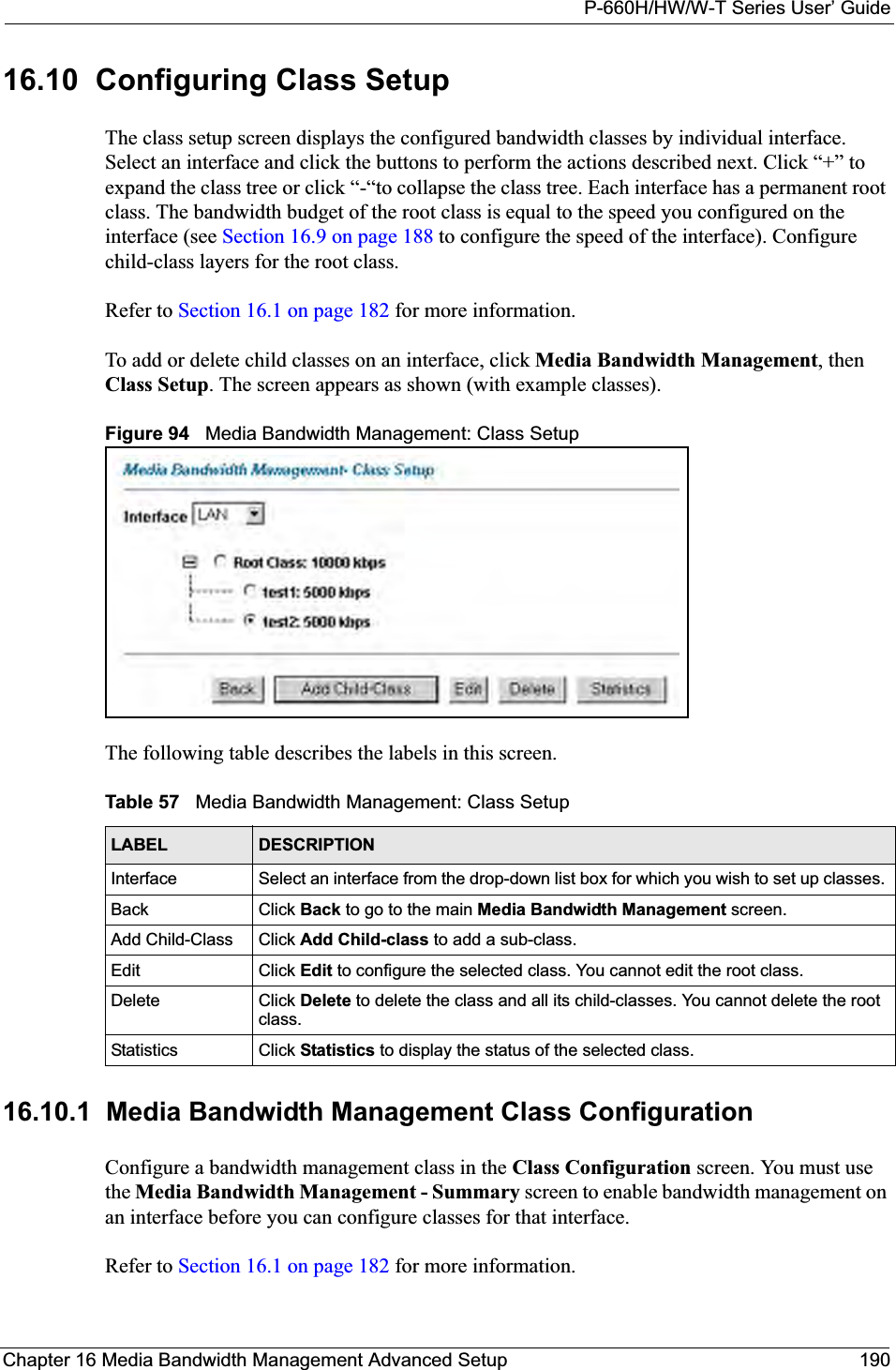 P-660H/HW/W-T Series User’ GuideChapter 16 Media Bandwidth Management Advanced Setup 19016.10  Configuring Class SetupThe class setup screen displays the configured bandwidth classes by individual interface. Select an interface and click the buttons to perform the actions described next. Click “+” to expand the class tree or click “-“to collapse the class tree. Each interface has a permanent root class. The bandwidth budget of the root class is equal to the speed you configured on the interface (see Section 16.9 on page 188 to configure the speed of the interface). Configure child-class layers for the root class. Refer to Section 16.1 on page 182 for more information. To add or delete child classes on an interface, click Media Bandwidth Management, then Class Setup. The screen appears as shown (with example classes).Figure 94   Media Bandwidth Management: Class SetupThe following table describes the labels in this screen.   16.10.1  Media Bandwidth Management Class Configuration   Configure a bandwidth management class in the Class Configuration screen. You must use the Media Bandwidth Management - Summary screen to enable bandwidth management on an interface before you can configure classes for that interface.Refer to Section 16.1 on page 182 for more information. Table 57   Media Bandwidth Management: Class SetupLABEL DESCRIPTIONInterface Select an interface from the drop-down list box for which you wish to set up classes. Back Click Back to go to the main Media Bandwidth Management screen.Add Child-Class Click Add Child-class to add a sub-class. Edit Click Edit to configure the selected class. You cannot edit the root class.Delete Click Delete to delete the class and all its child-classes. You cannot delete the root class.Statistics Click Statistics to display the status of the selected class.