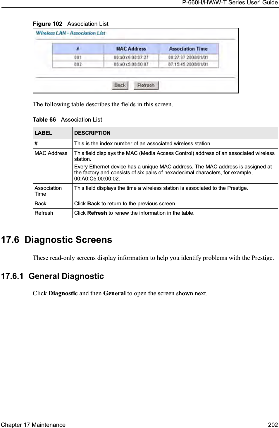 P-660H/HW/W-T Series User’ GuideChapter 17 Maintenance 202Figure 102   Association ListThe following table describes the fields in this screen.  17.6  Diagnostic ScreensThese read-only screens display information to help you identify problems with the Prestige.17.6.1  General DiagnosticClick Diagnostic and then General to open the screen shown next.Table 66   Association ListLABEL DESCRIPTION#This is the index number of an associated wireless station.MAC Address  This field displays the MAC (Media Access Control) address of an associated wireless station.Every Ethernet device has a unique MAC address. The MAC address is assigned at the factory and consists of six pairs of hexadecimal characters, for example, 00:A0:C5:00:00:02.AssociationTimeThis field displays the time a wireless station is associated to the Prestige. Back Click Back to return to the previous screen.Refresh Click Refresh to renew the information in the table.