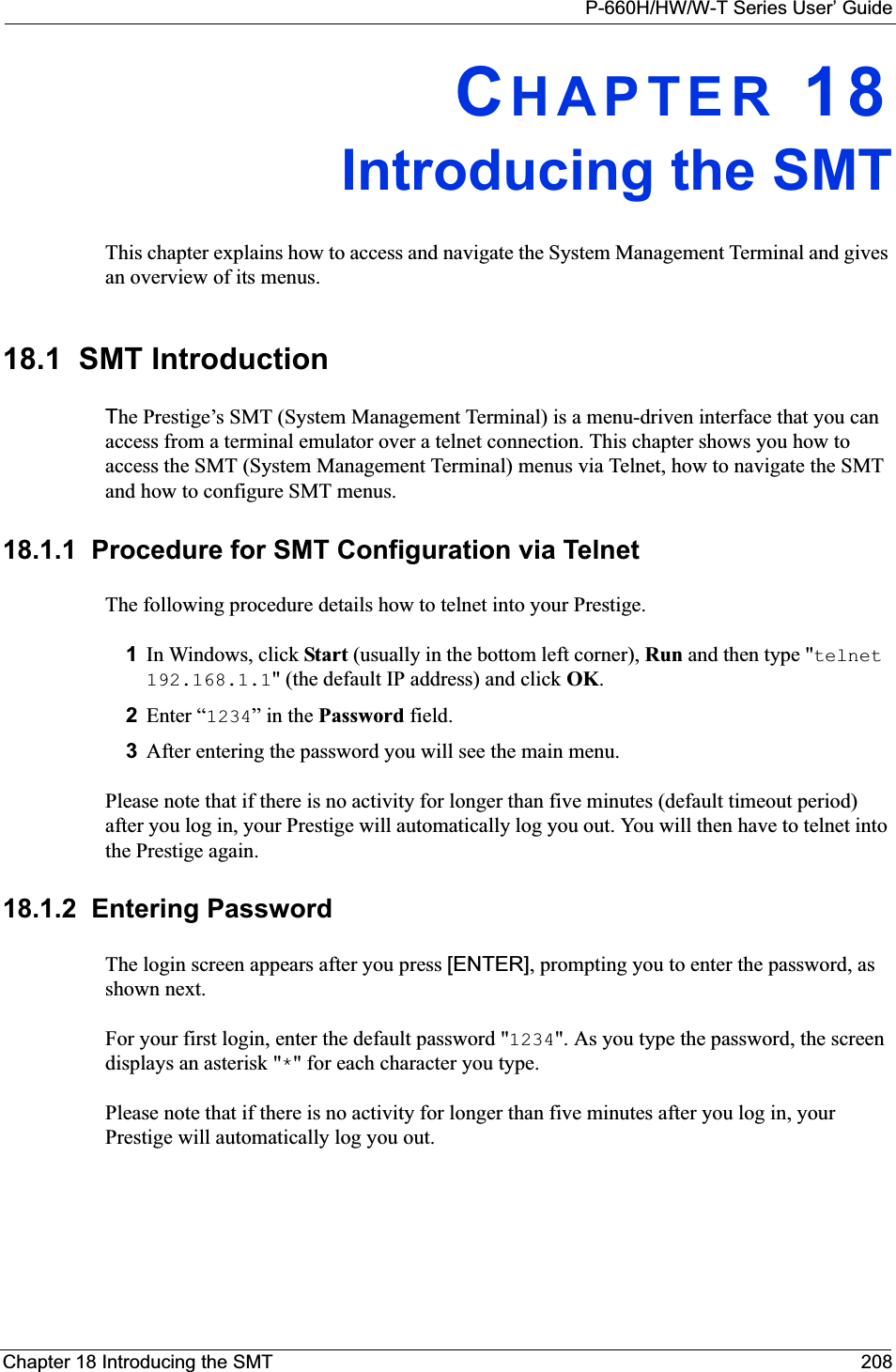 P-660H/HW/W-T Series User’ GuideChapter 18 Introducing the SMT 208CHAPTER 18Introducing the SMTThis chapter explains how to access and navigate the System Management Terminal and gives an overview of its menus.18.1  SMT IntroductionThe Prestige’s SMT (System Management Terminal) is a menu-driven interface that you can access from a terminal emulator over a telnet connection. This chapter shows you how to access the SMT (System Management Terminal) menus via Telnet, how to navigate the SMT and how to configure SMT menus.18.1.1  Procedure for SMT Configuration via TelnetThe following procedure details how to telnet into your Prestige.1In Windows, click Start (usually in the bottom left corner), Run and then type &quot;telnet192.168.1.1&quot; (the default IP address) and click OK.2Enter “1234” in the Password field.3After entering the password you will see the main menu.Please note that if there is no activity for longer than five minutes (default timeout period) after you log in, your Prestige will automatically log you out. You will then have to telnet into the Prestige again.18.1.2  Entering PasswordThe login screen appears after you press [ENTER], prompting you to enter the password, as shown next.For your first login, enter the default password &quot;1234&quot;. As you type the password, the screen displays an asterisk &quot;*&quot; for each character you type.Please note that if there is no activity for longer than five minutes after you log in, your Prestige will automatically log you out. 