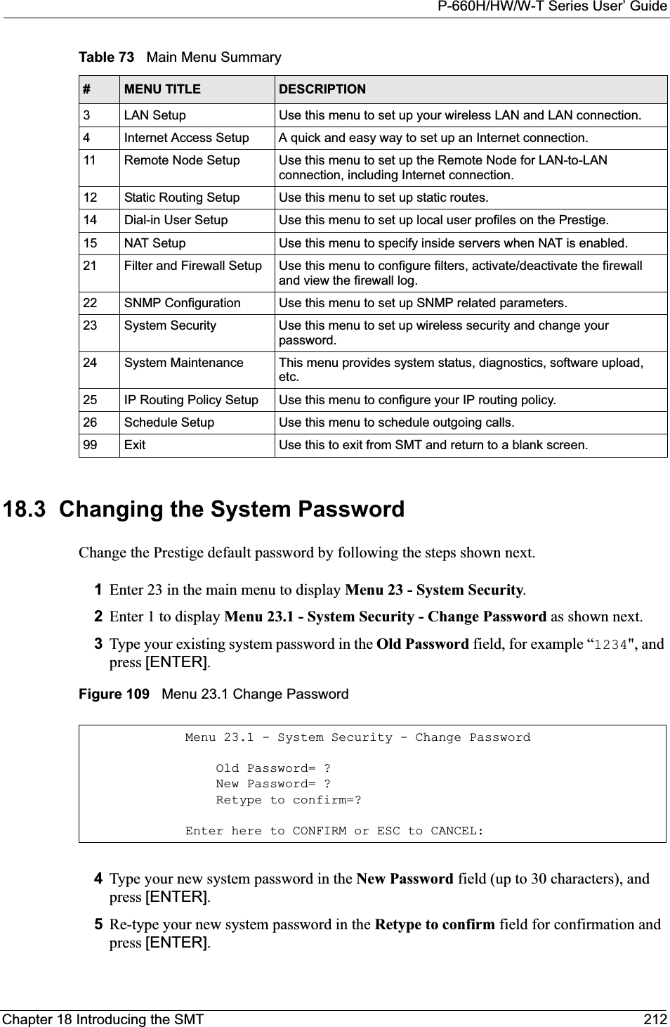 P-660H/HW/W-T Series User’ GuideChapter 18 Introducing the SMT 21218.3  Changing the System PasswordChange the Prestige default password by following the steps shown next. 1Enter 23 in the main menu to display Menu 23 - System Security.2Enter 1 to display Menu 23.1 - System Security - Change Password as shown next.3Type your existing system password in the Old Password field, for example “1234&quot;, and press [ENTER].Figure 109   Menu 23.1 Change Password4Type your new system password in the New Password field (up to 30 characters), and press [ENTER].5Re-type your new system password in the Retype to confirm field for confirmation and press [ENTER].3 LAN Setup Use this menu to set up your wireless LAN and LAN connection.4 Internet Access Setup A quick and easy way to set up an Internet connection.11 Remote Node Setup Use this menu to set up the Remote Node for LAN-to-LAN connection, including Internet connection.12 Static Routing Setup Use this menu to set up static routes. 14 Dial-in User Setup Use this menu to set up local user profiles on the Prestige.15 NAT Setup Use this menu to specify inside servers when NAT is enabled.21 Filter and Firewall Setup  Use this menu to configure filters, activate/deactivate the firewall and view the firewall log.22 SNMP Configuration  Use this menu to set up SNMP related parameters.23 System Security Use this menu to set up wireless security and change your password.24 System Maintenance This menu provides system status, diagnostics, software upload, etc.25 IP Routing Policy Setup Use this menu to configure your IP routing policy.26 Schedule Setup Use this menu to schedule outgoing calls.99 Exit Use this to exit from SMT and return to a blank screen.Table 73   Main Menu Summary#MENU TITLE DESCRIPTIONMenu 23.1 - System Security - Change Password    Old Password= ?    New Password= ?    Retype to confirm=?Enter here to CONFIRM or ESC to CANCEL: