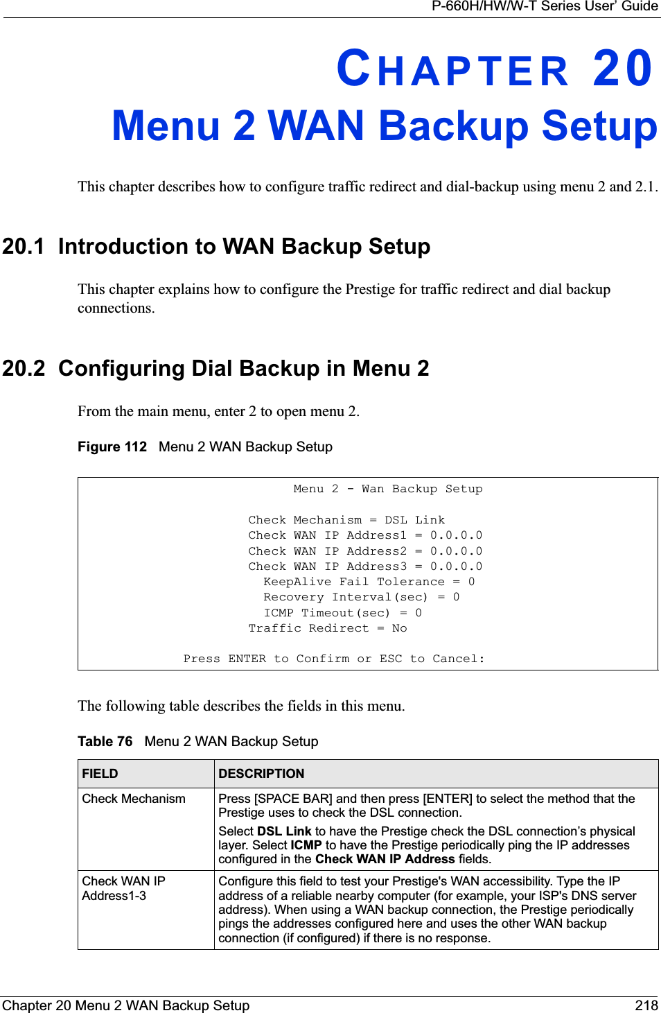 P-660H/HW/W-T Series User’ GuideChapter 20 Menu 2 WAN Backup Setup 218CHAPTER 20Menu 2 WAN Backup SetupThis chapter describes how to configure traffic redirect and dial-backup using menu 2 and 2.1.20.1  Introduction to WAN Backup SetupThis chapter explains how to configure the Prestige for traffic redirect and dial backup connections.20.2  Configuring Dial Backup in Menu 2From the main menu, enter 2 to open menu 2.Figure 112   Menu 2 WAN Backup SetupThe following table describes the fields in this menu.                            Menu 2 - Wan Backup Setup                      Check Mechanism = DSL Link                      Check WAN IP Address1 = 0.0.0.0                      Check WAN IP Address2 = 0.0.0.0                      Check WAN IP Address3 = 0.0.0.0                        KeepAlive Fail Tolerance = 0                        Recovery Interval(sec) = 0                        ICMP Timeout(sec) = 0                      Traffic Redirect = No              Press ENTER to Confirm or ESC to Cancel:Table 76   Menu 2 WAN Backup SetupFIELD DESCRIPTIONCheck Mechanism Press [SPACE BAR] and then press [ENTER] to select the method that the Prestige uses to check the DSL connection.Select DSL Link to have the Prestige check the DSL connection’s physical layer. Select ICMP to have the Prestige periodically ping the IP addresses configured in the Check WAN IP Address fields.Check WAN IP Address1-3Configure this field to test your Prestige&apos;s WAN accessibility. Type the IP address of a reliable nearby computer (for example, your ISP&apos;s DNS server address). When using a WAN backup connection, the Prestige periodically pings the addresses configured here and uses the other WAN backup connection (if configured) if there is no response.