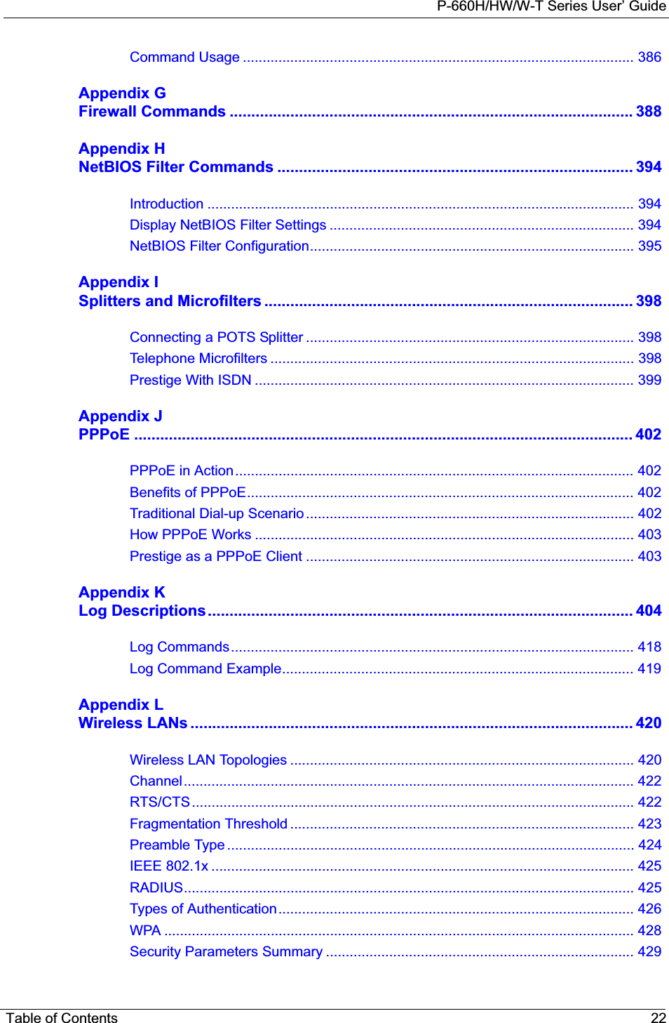 P-660H/HW/W-T Series User’ GuideTable of Contents 22Command Usage ................................................................................................... 386Appendix GFirewall Commands ............................................................................................. 388Appendix HNetBIOS Filter Commands .................................................................................. 394Introduction ............................................................................................................ 394Display NetBIOS Filter Settings ............................................................................. 394NetBIOS Filter Configuration.................................................................................. 395Appendix ISplitters and Microfilters ..................................................................................... 398Connecting a POTS Splitter ................................................................................... 398Telephone Microfilters ............................................................................................ 398Prestige With ISDN ................................................................................................ 399Appendix JPPPoE ................................................................................................................... 402PPPoE in Action..................................................................................................... 402Benefits of PPPoE.................................................................................................. 402Traditional Dial-up Scenario ................................................................................... 402How PPPoE Works ................................................................................................ 403Prestige as a PPPoE Client ................................................................................... 403Appendix KLog Descriptions.................................................................................................. 404Log Commands...................................................................................................... 418Log Command Example......................................................................................... 419Appendix LWireless LANs ...................................................................................................... 420Wireless LAN Topologies ....................................................................................... 420Channel.................................................................................................................. 422RTS/CTS................................................................................................................ 422Fragmentation Threshold ....................................................................................... 423Preamble Type ....................................................................................................... 424IEEE 802.1x ........................................................................................................... 425RADIUS.................................................................................................................. 425Types of Authentication.......................................................................................... 426WPA ....................................................................................................................... 428Security Parameters Summary .............................................................................. 429