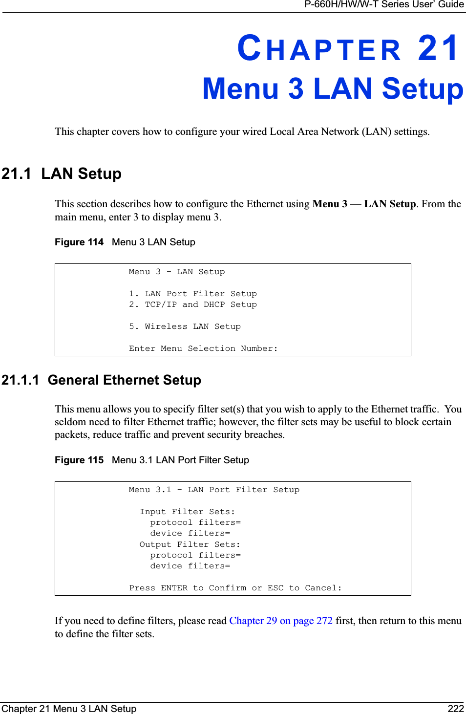 P-660H/HW/W-T Series User’ GuideChapter 21 Menu 3 LAN Setup 222CHAPTER 21Menu 3 LAN SetupThis chapter covers how to configure your wired Local Area Network (LAN) settings.21.1  LAN SetupThis section describes how to configure the Ethernet using Menu 3 — LAN Setup. From the main menu, enter 3 to display menu 3.Figure 114   Menu 3 LAN Setup 21.1.1  General Ethernet SetupThis menu allows you to specify filter set(s) that you wish to apply to the Ethernet traffic.  You seldom need to filter Ethernet traffic; however, the filter sets may be useful to block certain packets, reduce traffic and prevent security breaches.Figure 115   Menu 3.1 LAN Port Filter SetupIf you need to define filters, please read Chapter 29 on page 272 first, then return to this menu to define the filter sets.Menu 3 - LAN Setup1. LAN Port Filter Setup2. TCP/IP and DHCP Setup5. Wireless LAN SetupEnter Menu Selection Number:Menu 3.1 - LAN Port Filter Setup  Input Filter Sets:    protocol filters=    device filters=  Output Filter Sets:    protocol filters=    device filters=Press ENTER to Confirm or ESC to Cancel: